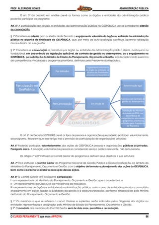 PROF. ALEXANDRE GOMES
O CURSO PERMANENTE que mais APRO
O art. 5º do decreto em análise prevê as formas como os órgãos e entidades da administração pública
poderão participar do programa:
Art. 5º A participação dos órgãos e entidades da administração pública no GESPÚBLICA dar
ou convocação.
§ 1º Considera-se adesão para os efeitos deste Decreto o
pública no alcance da finalidade do GESPÚBLICA
dos resultados da sua gestão.
§ 2º Considera-se convocação a assinatura por órgão ou entidade da administração pública direta, autárquica ou
fundacional, em decorrência da legislação aplicável, de contrato de gestão ou desempenho, ou o engajamento no
GESPÚBLICA, por solicitação do Ministro de Estado do Planejamento, Orçamento e Gestão
de competências vinculadas a programas prioritários, definidos pelo Presidente da República.
O art. 6º do Decreto 5.378/2005 prevê os tipos de pessoas e organizações que poderão participar, voluntariamente,
do programa. Reparem que esse artigo traz a previsão de participação de organiz
Art. 6º Poderão participar, voluntariamente
Parágrafo único. A atuação voluntária das pessoas é considerada serviço público relevante, não remunerado.
Os artigos 7º e 8º instituem o Comitê Gestor do programa e definem seus objetivos e sua estrutura:
Art. 7º Fica instituído o Comitê Gestor do Programa Nacional de Gestão Pública e Desburocratização, no âmbito do
Ministério do Planejamento, Orçamento e Gestão, com o
bem como coordenar e avaliar a execução dessas ações.
Art. 8º O Comitê Gestor terá a seguinte composição
I - um representante do Ministério do Planejamento, Orçamento e Gestão, que o coordenará; e
II - um representante da Casa Civil da Presidência da República.
III - representantes de órgãos e entidades da administração pública, assim como de entidades privadas com notório
engajamento em ações ligadas à qualidade da gestão e à desburocratização, conf
de Estado do Planejamento, Orçamento e Gestão.
§ 1º Os membros a que se referem o caput, titulares e suplentes, serão indicados pelos dirigentes dos órgãos ou
entidades representados e designados pelo Ministro de Estado do
§ 2º O mandato dos membros do Comitê Gestor
Participação no
GesPública
Po
Por
Po
Por C
ROVA!
do decreto em análise prevê as formas como os órgãos e entidades da administração pública
A participação dos órgãos e entidades da administração pública no GESPÚBLICA dar
para os efeitos deste Decreto o engajamento voluntário do órgão ou entidade da administr
pública no alcance da finalidade do GESPÚBLICA, que, por meio da auto-avaliação contínua, obtenha validação
a assinatura por órgão ou entidade da administração pública direta, autárquica ou
em decorrência da legislação aplicável, de contrato de gestão ou desempenho, ou o engajamento no
GESPÚBLICA, por solicitação do Ministro de Estado do Planejamento, Orçamento e Gestão, em decorrência do exercício
gramas prioritários, definidos pelo Presidente da República.
do Decreto 5.378/2005 prevê os tipos de pessoas e organizações que poderão participar, voluntariamente,
do programa. Reparem que esse artigo traz a previsão de participação de organizações privadas:
voluntariamente, das ações do GESPÚBLICA pessoas e organizações,
A atuação voluntária das pessoas é considerada serviço público relevante, não remunerado.
instituem o Comitê Gestor do programa e definem seus objetivos e sua estrutura:
do Programa Nacional de Gestão Pública e Desburocratização, no âmbito do
Ministério do Planejamento, Orçamento e Gestão, com o objetivo de formular o planejamento das ações do GESPÚBLICA,
bem como coordenar e avaliar a execução dessas ações.
composição:
um representante do Ministério do Planejamento, Orçamento e Gestão, que o coordenará; e
um representante da Casa Civil da Presidência da República.
representantes de órgãos e entidades da administração pública, assim como de entidades privadas com notório
engajamento em ações ligadas à qualidade da gestão e à desburocratização, conforme estabelecido pelo Ministro
de Estado do Planejamento, Orçamento e Gestão.
Os membros a que se referem o caput, titulares e suplentes, serão indicados pelos dirigentes dos órgãos ou
entidades representados e designados pelo Ministro de Estado do Planejamento, Orçamento e Gestão.
dos membros do Comitê Gestor será de dois anos, permitida a recondução
oror Adesão
Engajamento voluntário
do órgão ou entidade no
alcance das finalidades
previstas no Gespública
Convocação Em virtude de
ADMINISTRAÇÃO PÚBLICA
66
do decreto em análise prevê as formas como os órgãos e entidades da administração pública
A participação dos órgãos e entidades da administração pública no GESPÚBLICA dar-se-á mediante adesão
engajamento voluntário do órgão ou entidade da administração
avaliação contínua, obtenha validação
a assinatura por órgão ou entidade da administração pública direta, autárquica ou
em decorrência da legislação aplicável, de contrato de gestão ou desempenho, ou o engajamento no
, em decorrência do exercício
gramas prioritários, definidos pelo Presidente da República.
do Decreto 5.378/2005 prevê os tipos de pessoas e organizações que poderão participar, voluntariamente,
ações privadas:
, das ações do GESPÚBLICA pessoas e organizações, públicas ou privadas.
A atuação voluntária das pessoas é considerada serviço público relevante, não remunerado.
instituem o Comitê Gestor do programa e definem seus objetivos e sua estrutura:
do Programa Nacional de Gestão Pública e Desburocratização, no âmbito do
ivo de formular o planejamento das ações do GESPÚBLICA,
um representante do Ministério do Planejamento, Orçamento e Gestão, que o coordenará; e
representantes de órgãos e entidades da administração pública, assim como de entidades privadas com notório
orme estabelecido pelo Ministro
Os membros a que se referem o caput, titulares e suplentes, serão indicados pelos dirigentes dos órgãos ou
Planejamento, Orçamento e Gestão.
será de dois anos, permitida a recondução.
Determinação legal
Assinatura de contrato de
gestão ou desempenho
Solicitação do Ministro
de estado do POG, em
decorrência de
competências vinculadas
a programas prioritários,
definidos pelo Presidente
da República
 