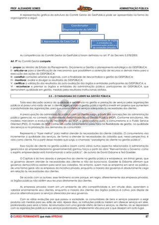 PROF. ALEXANDRE GOMES
O CURSO PERMANENTE que mais APRO
A representação gráfica da estrutura do Comitê Gestor do GesPública pode ser apresentada na forma do
organograma a seguir:
As competências do Comitê Gestor do GesPública foram definidas no art. 9
Art. 9º Ao Comitê Gestor compete:
I - propor ao Ministro de Estado do Planejamento, Orçamento e Gestão o planejamento estratégico do GESPÚBLICA;
II - articular-se para a identificação de mecanismos que possibilitem a obtenção de recursos e demais meios para a
execução das ações do GESPÚBLICA;
III - constituir comissões setoriais e regionais, com a finalidade de descentralizar a gestão do GESPÚBLICA;
IV - monitorar, avaliar e divulgar os resultados do GESPÚBLICA;
V - certificar a validação dos resultados da auto
VI - reconhecer e premiar os órgãos e entidades da administração pública, participantes do GESP
demonstrem qualidade em gestão, medida pelos resultados institucionais obtidos.
3.5 −−−− O PARADIGMA DO CLIENTE NA GESTÃO PÚBLICA
Toda essa discussão acerca da qualidade e excelência na gestão e prestação de serviços pelas organizações
públicas só possui uma razão de ser: o cliente. Agregar valor à gestão pública significa investir em projetos que aumentem
a produtividade das organizações, para que possam oferecer serviços adequados às necessidades dos clientes.
A preocupação da administração pú
pública gerencial, no contexto do movimento denominado Nova Gestão Pública (NGP). Conforme estudamos, três
modelos marcaram a evolução do movimento da NGP: o gerencialismo puro, o consum
Oriented (PSO). O modelo da NGP conhecido como consumerismo possui foco na flexibilidade de gestão, na qualidade
dos serviços e na priorização das demandas do consumidor .
Representa o “fazer melhor” para melhor atender às necess
incrementar a qualidade dos serviços, de forma a atender às necessidades do cidadão que, nessa perspectiva, é
visto como cliente. Foi a partir desse modelo que surgiu o chamado “paradigma do cliente na gestão
Essa noção de cliente na gestão pública (assim como vários outros aspectos relacionados à administração
gerencial e ao empreendedorismo governamental) ganhou força a partir da obra “Reinventando o Governo: como
o espírito empreendedor está transformando o setor público”, de autoria de David Osborne e Ted Gaebler.
O Capítulo 6 do livro aborda a perspectiva do cliente na gestão pública e estabelece, em linhas gerais, que
os governos devem atender às necessidades dos clientes e não da burocracia. G
governos democráticos existem para servir aos cidadãos. No entanto, quem mais se empenha em servir ao público,
de uma forma geral, são as empresas da iniciativa privada, enquanto a maioria dos governos é absolutamente cega
em relação às necessidades dos clientes.
De acordo com os autores, esse fenômeno ocorre porque, em regra, diferentemente das empresas privadas,
os órgãos públicos não obtêm seus recursos diretamente dos clientes.
As empresas privadas vivem em um ambiente de
valorizar enormemente seus clientes, enquanto a maioria dos clientes dos órgãos públicos é cativa, pois dispõe de
poucas alternativas para os serviços oferecidos por seus governos.
Com as várias evoluções por que passou a sociedade, os consumidores de bens e serviços passaram a exigir
produtos sob medida para seu estilo de vida. Apesar disso, as instituições públicas insistem em oferecer serviços em série,
padronizados para servir a todos. Acostumados co
com as organizações públicas e seus serviços padronizados, simplesmente vão procurar o que desejam em outro lugar.
RepresentantRepresentant
ROVA!
A representação gráfica da estrutura do Comitê Gestor do GesPública pode ser apresentada na forma do
etências do Comitê Gestor do GesPública foram definidas no art. 9º do Decreto 5.378/2005:
ao Ministro de Estado do Planejamento, Orçamento e Gestão o planejamento estratégico do GESPÚBLICA;
ara a identificação de mecanismos que possibilitem a obtenção de recursos e demais meios para a
comissões setoriais e regionais, com a finalidade de descentralizar a gestão do GESPÚBLICA;
valiar e divulgar os resultados do GESPÚBLICA;
a validação dos resultados da auto-avaliação dos órgãos e entidades participantes do GESPÚBLICA; e
e premiar os órgãos e entidades da administração pública, participantes do GESP
demonstrem qualidade em gestão, medida pelos resultados institucionais obtidos.
O PARADIGMA DO CLIENTE NA GESTÃO PÚBLICA
Toda essa discussão acerca da qualidade e excelência na gestão e prestação de serviços pelas organizações
só possui uma razão de ser: o cliente. Agregar valor à gestão pública significa investir em projetos que aumentem
a produtividade das organizações, para que possam oferecer serviços adequados às necessidades dos clientes.
A preocupação da administração pública com os clientes surgiu a partir das concepções da administração
pública gerencial, no contexto do movimento denominado Nova Gestão Pública (NGP). Conforme estudamos, três
modelos marcaram a evolução do movimento da NGP: o gerencialismo puro, o consum
riented (PSO). O modelo da NGP conhecido como consumerismo possui foco na flexibilidade de gestão, na qualidade
dos serviços e na priorização das demandas do consumidor .
Representa o “fazer melhor” para melhor atender às necessidades do cliente cidadão. O consumerismo visa
incrementar a qualidade dos serviços, de forma a atender às necessidades do cidadão que, nessa perspectiva, é
visto como cliente. Foi a partir desse modelo que surgiu o chamado “paradigma do cliente na gestão
Essa noção de cliente na gestão pública (assim como vários outros aspectos relacionados à administração
gerencial e ao empreendedorismo governamental) ganhou força a partir da obra “Reinventando o Governo: como
formando o setor público”, de autoria de David Osborne e Ted Gaebler.
O Capítulo 6 do livro aborda a perspectiva do cliente na gestão pública e estabelece, em linhas gerais, que
os governos devem atender às necessidades dos clientes e não da burocracia. Gaebler & Osborne afirmam que
governos democráticos existem para servir aos cidadãos. No entanto, quem mais se empenha em servir ao público,
de uma forma geral, são as empresas da iniciativa privada, enquanto a maioria dos governos é absolutamente cega
elação às necessidades dos clientes.
De acordo com os autores, esse fenômeno ocorre porque, em regra, diferentemente das empresas privadas,
os órgãos públicos não obtêm seus recursos diretamente dos clientes.
As empresas privadas vivem em um ambiente de alta competitividade e, em virtude disso, aprendem a
valorizar enormemente seus clientes, enquanto a maioria dos clientes dos órgãos públicos é cativa, pois dispõe de
poucas alternativas para os serviços oferecidos por seus governos.
es por que passou a sociedade, os consumidores de bens e serviços passaram a exigir
produtos sob medida para seu estilo de vida. Apesar disso, as instituições públicas insistem em oferecer serviços em série,
padronizados para servir a todos. Acostumados com uma grande oferta de bens e serviços, os clientes, ao se depararem
com as organizações públicas e seus serviços padronizados, simplesmente vão procurar o que desejam em outro lugar.
te
Coordenador
(Representante do MPOG)
te da Casa Civil Representantes de órgã
e entidades da
administração pública
de entidades privadas
Representantes de órgã
administração pública
de entidades privadas
ADMINISTRAÇÃO PÚBLICA
67
A representação gráfica da estrutura do Comitê Gestor do GesPública pode ser apresentada na forma do
do Decreto 5.378/2005:
ao Ministro de Estado do Planejamento, Orçamento e Gestão o planejamento estratégico do GESPÚBLICA;
ara a identificação de mecanismos que possibilitem a obtenção de recursos e demais meios para a
comissões setoriais e regionais, com a finalidade de descentralizar a gestão do GESPÚBLICA;
avaliação dos órgãos e entidades participantes do GESPÚBLICA; e
e premiar os órgãos e entidades da administração pública, participantes do GESPÚBLICA, que
Toda essa discussão acerca da qualidade e excelência na gestão e prestação de serviços pelas organizações
só possui uma razão de ser: o cliente. Agregar valor à gestão pública significa investir em projetos que aumentem
a produtividade das organizações, para que possam oferecer serviços adequados às necessidades dos clientes.
blica com os clientes surgiu a partir das concepções da administração
pública gerencial, no contexto do movimento denominado Nova Gestão Pública (NGP). Conforme estudamos, três
modelos marcaram a evolução do movimento da NGP: o gerencialismo puro, o consumerismo e o Public Service
riented (PSO). O modelo da NGP conhecido como consumerismo possui foco na flexibilidade de gestão, na qualidade
idades do cliente cidadão. O consumerismo visa
incrementar a qualidade dos serviços, de forma a atender às necessidades do cidadão que, nessa perspectiva, é
visto como cliente. Foi a partir desse modelo que surgiu o chamado “paradigma do cliente na gestão pública”.
Essa noção de cliente na gestão pública (assim como vários outros aspectos relacionados à administração
gerencial e ao empreendedorismo governamental) ganhou força a partir da obra “Reinventando o Governo: como
formando o setor público”, de autoria de David Osborne e Ted Gaebler.
O Capítulo 6 do livro aborda a perspectiva do cliente na gestão pública e estabelece, em linhas gerais, que
aebler & Osborne afirmam que
governos democráticos existem para servir aos cidadãos. No entanto, quem mais se empenha em servir ao público,
de uma forma geral, são as empresas da iniciativa privada, enquanto a maioria dos governos é absolutamente cega
De acordo com os autores, esse fenômeno ocorre porque, em regra, diferentemente das empresas privadas,
alta competitividade e, em virtude disso, aprendem a
valorizar enormemente seus clientes, enquanto a maioria dos clientes dos órgãos públicos é cativa, pois dispõe de
es por que passou a sociedade, os consumidores de bens e serviços passaram a exigir
produtos sob medida para seu estilo de vida. Apesar disso, as instituições públicas insistem em oferecer serviços em série,
m uma grande oferta de bens e serviços, os clientes, ao se depararem
com as organizações públicas e seus serviços padronizados, simplesmente vão procurar o que desejam em outro lugar.
ãos
e
s
ãos
e
s
 