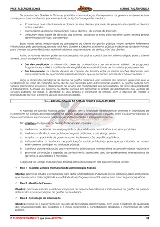 PROF. ALEXANDRE GOMES
O CURSO PERMANENTE que mais APRO
De acordo com Gaebler & Osborne, para lidar com mudanças tão expressiva
começaram a se transformar, por intermédio da adoção das seguintes medidas:
• Passaram a ouvir atentamente o clamor de seus clientes, por meio de pesquisas de opinião e diversos
outros métodos.
• Começaram a oferecer mais opções
• Atribuíram mais poder de decisão aos clientes, deixando
determinados serviços, por exemplo.
Essas novas ideias, relacionadas ao paradigma do cliente na gestão p
influenciadas pela gestão da qualidade total. Para
para atender a conveniência dos administradores e dos prestadores de serviço, não dos clientes.
Assim, os autores relatam parte de sua pesquisa, na qual se conclui que um sistema dirigido para o cliente
deverá possuir as seguintes características:
Ser descomplicado: o cliente não deve ser confrontado com um enorme labirinto de programas
fragmentados, critérios conflitantes de elegibilidade e uma infinidade de formulários para preencher.
Ser transparente: os clientes devem ser capazes de transitar entre as muitas opções disponíveis, sem
necessariamente ter que transitar pelas burocracias que se escondem por tr
Logo, o chamado paradigma do cliente na gestão pública é uma vertente das reformas gerenciais que se
fundamenta na visão do cidadão como cliente dos prestados pela administração pública. A gestão pública com
foco no cliente deve envolver o oferecimento
e transparente. A ênfase do governo no cliente consiste em aproximar os órgãos governamentais dos usuários de
serviços públicos, de modo a identificar os seus anseios e incorporar as crí
prestação de serviços conforme as suas reais necessidades.
3.6 −−−− AGENDA COMUM DE GESTÃO PÚBLICA UNIÃO
A Agenda de Gestão Pública União
investimento no campo dofortalecimento da gestão pública, construídas em conjunto, entre o GovernoFederal e os
Governos Estaduais e promover a colaboração institucionalintra e intergovernamental.
São objetivos da Agenda de Gestão Pública União
a) melhorar a qualidade dos serviços públicos disponibilizados aoscidadãos e ao setor produtivo;
b) melhorar a eficiência e a qualidade do gasto público no curto elongo prazo;
c) ampliar a capacidade de governança na implementação depolíticas públicas;
d) instrumentalizar as instâncias de participação social,contribuindo para que os cidadãos se tornem
efetivamente partícipes na atividade pública;
e) contribuir para a realização dos investimentos públicos que visemacelerar a competitividade nacional; e
f) promover a inovação e a gestão do conhecimento, assim como oseu compartilhamento entre as esfera
governo, a sociedadee o mercado.
A agenda de Gestão Pública União
Eixo 1 - Modelos Jurídico-Institucionai
Objetivo: promover estudos e proposições para dotar aAdministração Publica de novos estatutos jurídico
que favoreçam a maior agilidade e qualidade da açãogovernamental, assim como a sua segurança jurídica.
Eixo 2 - Gestão de Pessoas
Objetivo: promover estudos e elaborar propostas de orientações,métodos e instrumentos de gestão de pessoas
sintonizados com oparadigma da gestão por resultados.
Eixo 3 - Tecnologia da Informação
Objetivo: promover o investimento nos
dos serviçosprestados aos cidadãos e à maior segurança e confiabilidade dosdados e informações do setor
público.
ROVA!
De acordo com Gaebler & Osborne, para lidar com mudanças tão expressivas, os governos empreendedore
começaram a se transformar, por intermédio da adoção das seguintes medidas:
Passaram a ouvir atentamente o clamor de seus clientes, por meio de pesquisas de opinião e diversos
Começaram a oferecer mais opções a seus clientes – de escola, de lazer etc.
Atribuíram mais poder de decisão aos clientes, deixando-os livres para escolher quem deverá prestar
rminados serviços, por exemplo.
Essas novas ideias, relacionadas ao paradigma do cliente na gestão pública, foram também fortemente
pela gestão da qualidade total. Para Gaebler & Osborne, os sistemas públicos tradicionais são desenvolvidos
para atender a conveniência dos administradores e dos prestadores de serviço, não dos clientes.
autores relatam parte de sua pesquisa, na qual se conclui que um sistema dirigido para o cliente
deverá possuir as seguintes características:
: o cliente não deve ser confrontado com um enorme labirinto de programas
s conflitantes de elegibilidade e uma infinidade de formulários para preencher.
: os clientes devem ser capazes de transitar entre as muitas opções disponíveis, sem
necessariamente ter que transitar pelas burocracias que se escondem por trás de cada uma delas.
, o chamado paradigma do cliente na gestão pública é uma vertente das reformas gerenciais que se
fundamenta na visão do cidadão como cliente dos prestados pela administração pública. A gestão pública com
foco no cliente deve envolver o oferecimento de serviços sob medida para suas necessidades, de forma descomplicada
e transparente. A ênfase do governo no cliente consiste em aproximar os órgãos governamentais dos usuários de
serviços públicos, de modo a identificar os seus anseios e incorporar as críticas, com o objetivo de moldar a
rme as suas reais necessidades.
AGENDA COMUM DE GESTÃO PÚBLICA UNIÃO-ESTADOS
A Agenda de Gestão Pública União - Estados tem a finalidade deestabelecer diretrizes e prioridades de
mento no campo dofortalecimento da gestão pública, construídas em conjunto, entre o GovernoFederal e os
Governos Estaduais e promover a colaboração institucionalintra e intergovernamental.
da Agenda de Gestão Pública União - Estados:
horar a qualidade dos serviços públicos disponibilizados aoscidadãos e ao setor produtivo;
melhorar a eficiência e a qualidade do gasto público no curto elongo prazo;
ampliar a capacidade de governança na implementação depolíticas públicas;
mentalizar as instâncias de participação social,contribuindo para que os cidadãos se tornem
partícipes na atividade pública;
contribuir para a realização dos investimentos públicos que visemacelerar a competitividade nacional; e
a inovação e a gestão do conhecimento, assim como oseu compartilhamento entre as esfera
governo, a sociedadee o mercado.
A agenda de Gestão Pública União-Estados está estruturada em dez eixos temáticos
Institucionaisda Administração Pública
promover estudos e proposições para dotar aAdministração Publica de novos estatutos jurídico
que favoreçam a maior agilidade e qualidade da açãogovernamental, assim como a sua segurança jurídica.
promover estudos e elaborar propostas de orientações,métodos e instrumentos de gestão de pessoas
sintonizados com oparadigma da gestão por resultados.
Tecnologia da Informação
: promover o investimento nos recursos da tecnologia dainformação, com vistas à melhoria da qualidade
dos serviçosprestados aos cidadãos e à maior segurança e confiabilidade dosdados e informações do setor
ADMINISTRAÇÃO PÚBLICA
68
s, os governos empreendedores
Passaram a ouvir atentamente o clamor de seus clientes, por meio de pesquisas de opinião e diversos
de escola, de lazer etc.
os livres para escolher quem deverá prestar
, foram também fortemente
Gaebler & Osborne, os sistemas públicos tradicionais são desenvolvidos
para atender a conveniência dos administradores e dos prestadores de serviço, não dos clientes.
autores relatam parte de sua pesquisa, na qual se conclui que um sistema dirigido para o cliente
: o cliente não deve ser confrontado com um enorme labirinto de programas
s conflitantes de elegibilidade e uma infinidade de formulários para preencher.
: os clientes devem ser capazes de transitar entre as muitas opções disponíveis, sem
ás de cada uma delas.  
, o chamado paradigma do cliente na gestão pública é uma vertente das reformas gerenciais que se
fundamenta na visão do cidadão como cliente dos prestados pela administração pública. A gestão pública com
de serviços sob medida para suas necessidades, de forma descomplicada
e transparente. A ênfase do governo no cliente consiste em aproximar os órgãos governamentais dos usuários de
ticas, com o objetivo de moldar a
Estados tem a finalidade deestabelecer diretrizes e prioridades de
mento no campo dofortalecimento da gestão pública, construídas em conjunto, entre o GovernoFederal e os
horar a qualidade dos serviços públicos disponibilizados aoscidadãos e ao setor produtivo;
melhorar a eficiência e a qualidade do gasto público no curto elongo prazo;
ampliar a capacidade de governança na implementação depolíticas públicas;
mentalizar as instâncias de participação social,contribuindo para que os cidadãos se tornem
contribuir para a realização dos investimentos públicos que visemacelerar a competitividade nacional; e
a inovação e a gestão do conhecimento, assim como oseu compartilhamento entre as esferas de
dez eixos temáticos, sendo:
promover estudos e proposições para dotar aAdministração Publica de novos estatutos jurídico-institucionais,
que favoreçam a maior agilidade e qualidade da açãogovernamental, assim como a sua segurança jurídica.
promover estudos e elaborar propostas de orientações,métodos e instrumentos de gestão de pessoas
recursos da tecnologia dainformação, com vistas à melhoria da qualidade
dos serviçosprestados aos cidadãos e à maior segurança e confiabilidade dosdados e informações do setor
 