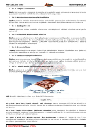 PROF. ALEXANDRE GOMES
O CURSO PERMANENTE que mais APRO
Eixo 4 - Compras Governamentais
Objetivo: promover estudos e elaboraçã
quepropiciem celeridade e eficiência, sem perda da isonomia esegurança.
Eixo 5 - Atendimento aos Usuáriosdos Serviços Públicos
Objetivo: promover estudos e desenvolver métodos
e às empresas, a fim de ampliar a qualidade, a agilidade e a eficáciada ação governamental junto à sociedade.
Eixo 6 - Gestão patrimonial
Objetivos: promover estudos e elaborar propostas de marcore
patrimonial.
Eixo 7 - Planejamento, Monitoramentoe Avaliação
Objetivos: promover o fortalecimento da função planejamentocomo essencial à gestão e ao processo decisório,
assim como ofortalecimento dos sistemas f
de Planejamento eOrçamento - RENOP; o CONSEPLAN e as secretarias estaduaisde planejamento; e apoiar o
processo de planejamento dosmunicípios.
Eixo 8 - Orçamento Público
Objetivos: promover estudos e elaborar propostas de aprimoramento dagestão orçamentária e da gestão do
gasto público, especialmente quantoà sua transparência, eficiência e qualidade.
Eixo 9 - Gestão do DesempenhoInstitucional
Objetivos: promover estudos e elaborar proposta
assim comode métodos e instrumentos gerenciais que auxiliem aos órgãose entidades públicos prestarem
serviços de forma mais ágil e demaior qualidade, à população e às empresas.
Eixo 10 - Apoio à Melhoria e à Inovaçãoda Gestão Municipal
Objetivo: promover o apoio dos estados à melhoria e à inovação dagestão dos municípios, nos nove eixos
anteriores desta AgendaComum de Gestão Pública.
OBS: No tópico 4.4 voltaremos a falar sobre
125. (CESPE – TRE/ES 2011 – Analista Judiciário
excelência nos serviços públicos, mas não permite que se realizem avaliações comparativas entre organizações
congêneres.
126. (CESPE – SERPRO 2008 – Analista -
entre os modelos de excelência na gestão empresarial e na gestão pública e, sim, as características essenciais das
entidades do setor privado e do setor público.
127. (CESPE – TRE/ES 2011 – Analista Judiciário
resultados, pois a excelência nos serviços públicos, objetivada por esse modelo, se pauta em critérios como cidadania,
estratégia e responsabilidade socioambiental.
ROVA!
Compras Governamentais
ção de propostas denovassoluções para os processos de compras governamentais,
quepropiciem celeridade e eficiência, sem perda da isonomia esegurança.
Atendimento aos Usuáriosdos Serviços Públicos
: promover estudos e desenvolver métodos einstrumentos gerenciais para o atendimento aos cidadãos
empresas, a fim de ampliar a qualidade, a agilidade e a eficáciada ação governamental junto à sociedade.
: promover estudos e elaborar propostas de marcoregulatório, métodos e instrumentos de gestão
Planejamento, Monitoramentoe Avaliação
: promover o fortalecimento da função planejamentocomo essencial à gestão e ao processo decisório,
assim como ofortalecimento dos sistemas federais e estaduais deplanejamento, que englobam a Rede Nacional
RENOP; o CONSEPLAN e as secretarias estaduaisde planejamento; e apoiar o
processo de planejamento dosmunicípios.
estudos e elaborar propostas de aprimoramento dagestão orçamentária e da gestão do
gasto público, especialmente quantoà sua transparência, eficiência e qualidade.
Gestão do DesempenhoInstitucional
: promover estudos e elaborar proposta de umreferencial comum de excelência na gestão pública,
assim comode métodos e instrumentos gerenciais que auxiliem aos órgãose entidades públicos prestarem
serviços de forma mais ágil e demaior qualidade, à população e às empresas.
oria e à Inovaçãoda Gestão Municipal
: promover o apoio dos estados à melhoria e à inovação dagestão dos municípios, nos nove eixos
anteriores desta AgendaComum de Gestão Pública.
voltaremos a falar sobre QUALIDADE – ferramentas.
CAIU EM PROVA
Analista Judiciário - Área Judiciária) A adoção do modelo do GESPÚBLICA assegura a
excelência nos serviços públicos, mas não permite que se realizem avaliações comparativas entre organizações
Área Gestão Empresarial) Não é a legislação que determina as diferenças
entre os modelos de excelência na gestão empresarial e na gestão pública e, sim, as características essenciais das
setor público.
Analista Judiciário - Área Administrativa) O modelo do GESPÚBLICA não focaliza
resultados, pois a excelência nos serviços públicos, objetivada por esse modelo, se pauta em critérios como cidadania,
responsabilidade socioambiental.
ADMINISTRAÇÃO PÚBLICA
69
enovassoluções para os processos de compras governamentais,
einstrumentos gerenciais para o atendimento aos cidadãos
empresas, a fim de ampliar a qualidade, a agilidade e a eficáciada ação governamental junto à sociedade.
gulatório, métodos e instrumentos de gestão
: promover o fortalecimento da função planejamentocomo essencial à gestão e ao processo decisório,
ederais e estaduais deplanejamento, que englobam a Rede Nacional
RENOP; o CONSEPLAN e as secretarias estaduaisde planejamento; e apoiar o
estudos e elaborar propostas de aprimoramento dagestão orçamentária e da gestão do
de umreferencial comum de excelência na gestão pública,
assim comode métodos e instrumentos gerenciais que auxiliem aos órgãose entidades públicos prestarem
: promover o apoio dos estados à melhoria e à inovação dagestão dos municípios, nos nove eixos
A adoção do modelo do GESPÚBLICA assegura a
excelência nos serviços públicos, mas não permite que se realizem avaliações comparativas entre organizações
Não é a legislação que determina as diferenças
entre os modelos de excelência na gestão empresarial e na gestão pública e, sim, as características essenciais das
O modelo do GESPÚBLICA não focaliza
resultados, pois a excelência nos serviços públicos, objetivada por esse modelo, se pauta em critérios como cidadania,
 