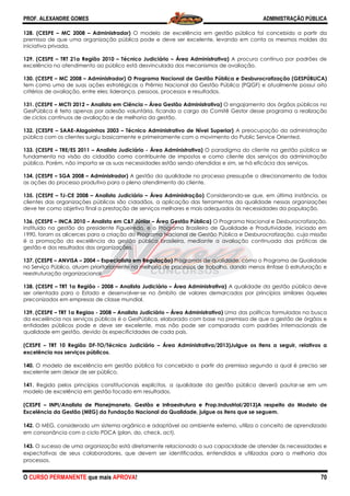 PROF. ALEXANDRE GOMES
O CURSO PERMANENTE que mais APRO
128. (CESPE – MC 2008 – Administrador)
premissa de que uma organização pública pode e deve ser excelente, levando em conta os mesmos moldes da
iniciativa privada.
129. (CESPE – TRT 21a Região 2010 – Técnico Judiciário
excelência no atendimento ao público está desvinculada dos mecanismos de avaliação.
130. (CESPE – MC 2008 – Administrador) O Programa
tem como uma de suas ações estratégicas o Prêmio Nacional da Gestão Pública (PQGF) e atualmente possui oito
critérios de avaliação, entre eles: liderança, pessoas, processos e resultados.
131. (CESPE – MCTI 2012 – Analista em Ciência
GesPública é feito apenas por adesão voluntária, ficando a cargo do Comitê Gestor desse programa a realização
de ciclos contínuos de avaliação e de me
132. (CESPE – SAAE-Alagoinhas 2003 – Técnico Administrativo de Nível Superior)
pública com os clientes surgiu basicamente e primeiramente com o movimento do Public Service Oriented.
133. (CESPE – TRE/ES 2011 – Analista Judiciário
fundamenta na visão do cidadão como contribuinte de impostos e como cliente dos serviços da administração
pública. Porém, não importa se as suas necessidades estão
134. (CESPE – SGA 2008 – Administrador)
as ações do processo produtivo para o pleno atendimento do cliente.
135. (CESPE – TJ-CE 2008 – Analista Judiciário
clientes das organizações públicas são cidadãos, a aplicação das ferramentas da qualidade nessas organizações
deve ter como objetivo final a prestação de serviços mel
136. (CESPE – INCA 2010 – Analista em C&T Júnior
instituído na gestão do presidente Figueiredo, e o Programa Brasileiro de Qualidade e Pro
1990, foram os alicerces para a criação do Programa Nacional de Gestão Pública e Desburocratização, cuja missão
é a promoção da excelência da gestão pública brasileira, mediante a avaliação continuada das práticas de
gestão e dos resultados das organizações.
137. (CESPE – ANVISA – 2004 – Especialista em Regulação)
no Serviço Público, atuam prioritariamente na melhoria de processos de trabalho, dando menos ênfase à estruturação
reestruturação organizacional.
138. (CESPE – TRT 1a Região - 2008 – Analista Judiciário
ser orientada para o Estado e desenvolver
preconizados em empresas de classe mundial.
139. (CESPE – TRT 1a Regiao - 2008 – Analista Judiciário
da excelência nos serviços públicos é o GesPública, elaborado com base na premissa de que a g
entidades públicos pode e deve ser excelente, mas não pode ser comparada com padrões internacionais de
qualidade em gestão, devido às especificidades de cada país.
(CESPE – TRT 10 Região DF-TO/Técnico Judiciário
excelência nos serviços públicos.
140. O modelo de excelência em gestão pública foi concebido a partir da premissa segundo a qual é preciso ser
excelente sem deixar de ser público.
141. Regida pelos princípios constitucionais explícitos, a qualidade da gestão pública deverá pautar
modelo de excelência em gestão focado em resultados.
(CESPE – INPI/Analista de Planejmaneto, Gestão e Infraestrutura e Prop.Industrial/2013)A respeito do Modelo de
Excelência da Gestão (MEG) da Fundação Nacional da Qualidade, julgue os itens que se seguem.
142. O MEG, considerado um sistema orgânico e adaptável ao ambiente externo, utiliza o conceito de aprendizado
em consonância com o ciclo PDCA (plan, do, check, act).
143. O sucesso de uma organização está diretamente relacionado a sua capacidade de atender às necessidades e
expectativas de seus colaboradores, que devem ser identificadas, entendidas e utilizadas para a melhoria dos
processos.
ROVA!
Administrador) O modelo de excelência em gestão pública foi concebido a partir da
premissa de que uma organização pública pode e deve ser excelente, levando em conta os mesmos moldes da
Técnico Judiciário – Área Administrativa) A procura contínua por padrões de
excelência no atendimento ao público está desvinculada dos mecanismos de avaliação.
Administrador) O Programa Nacional de Gestão Pública e Desburocratização (GESPÚBLICA)
tem como uma de suas ações estratégicas o Prêmio Nacional da Gestão Pública (PQGF) e atualmente possui oito
critérios de avaliação, entre eles: liderança, pessoas, processos e resultados.
Analista em Ciência – Área Gestão Administrativa) O engajamento dos órgãos públicos no
GesPública é feito apenas por adesão voluntária, ficando a cargo do Comitê Gestor desse programa a realização
de ciclos contínuos de avaliação e de melhoria da gestão.
Técnico Administrativo de Nível Superior) A preocupação da administração
pública com os clientes surgiu basicamente e primeiramente com o movimento do Public Service Oriented.
Analista Judiciário - Área Administrativa) O paradigma do cliente na gestão pública se
fundamenta na visão do cidadão como contribuinte de impostos e como cliente dos serviços da administração
pública. Porém, não importa se as suas necessidades estão sendo atendidas e sim, se há eficácia dos serviços.
Administrador) A gestão da qualidade no processo pressupõe o direcionamento de todas
as ações do processo produtivo para o pleno atendimento do cliente.
Analista Judiciário – Área Administração) Considerando-se que, em última instância, os
clientes das organizações públicas são cidadãos, a aplicação das ferramentas da qualidade nessas organizações
deve ter como objetivo final a prestação de serviços melhores e mais adequados às necessidades da população.
Analista em C&T Júnior – Área Gestão Pública) O Programa Nacional e Desburocratização,
instituído na gestão do presidente Figueiredo, e o Programa Brasileiro de Qualidade e Pro
1990, foram os alicerces para a criação do Programa Nacional de Gestão Pública e Desburocratização, cuja missão
é a promoção da excelência da gestão pública brasileira, mediante a avaliação continuada das práticas de
sultados das organizações.
Especialista em Regulação) Programas de qualidade, como o Programa de Qualidade
no Serviço Público, atuam prioritariamente na melhoria de processos de trabalho, dando menos ênfase à estruturação
Analista Judiciário – Área Administrativa) A qualidade da gestão pública deve
ser orientada para o Estado e desenvolver-se no âmbito de valores demarcados por princípios similares àqueles
preconizados em empresas de classe mundial.
Analista Judiciário – Área Administrativa) Uma das políticas formuladas na busca
da excelência nos serviços públicos é o GesPública, elaborado com base na premissa de que a g
entidades públicos pode e deve ser excelente, mas não pode ser comparada com padrões internacionais de
qualidade em gestão, devido às especificidades de cada país.
TO/Técnico Judiciário – Área Administrativa/2013)Julgue os itens a seguir, relativos a
O modelo de excelência em gestão pública foi concebido a partir da premissa segundo a qual é preciso ser
titucionais explícitos, a qualidade da gestão pública deverá pautar
modelo de excelência em gestão focado em resultados.
INPI/Analista de Planejmaneto, Gestão e Infraestrutura e Prop.Industrial/2013)A respeito do Modelo de
Gestão (MEG) da Fundação Nacional da Qualidade, julgue os itens que se seguem.
O MEG, considerado um sistema orgânico e adaptável ao ambiente externo, utiliza o conceito de aprendizado
lo PDCA (plan, do, check, act).
ucesso de uma organização está diretamente relacionado a sua capacidade de atender às necessidades e
expectativas de seus colaboradores, que devem ser identificadas, entendidas e utilizadas para a melhoria dos
ADMINISTRAÇÃO PÚBLICA
70
O modelo de excelência em gestão pública foi concebido a partir da
premissa de que uma organização pública pode e deve ser excelente, levando em conta os mesmos moldes da
A procura contínua por padrões de
excelência no atendimento ao público está desvinculada dos mecanismos de avaliação.
Nacional de Gestão Pública e Desburocratização (GESPÚBLICA)
tem como uma de suas ações estratégicas o Prêmio Nacional da Gestão Pública (PQGF) e atualmente possui oito
O engajamento dos órgãos públicos no
GesPública é feito apenas por adesão voluntária, ficando a cargo do Comitê Gestor desse programa a realização
A preocupação da administração
pública com os clientes surgiu basicamente e primeiramente com o movimento do Public Service Oriented.
O paradigma do cliente na gestão pública se
fundamenta na visão do cidadão como contribuinte de impostos e como cliente dos serviços da administração
sendo atendidas e sim, se há eficácia dos serviços.
A gestão da qualidade no processo pressupõe o direcionamento de todas
se que, em última instância, os
clientes das organizações públicas são cidadãos, a aplicação das ferramentas da qualidade nessas organizações
hores e mais adequados às necessidades da população.
O Programa Nacional e Desburocratização,
instituído na gestão do presidente Figueiredo, e o Programa Brasileiro de Qualidade e Produtividade, iniciado em
1990, foram os alicerces para a criação do Programa Nacional de Gestão Pública e Desburocratização, cuja missão
é a promoção da excelência da gestão pública brasileira, mediante a avaliação continuada das práticas de
Programas de qualidade, como o Programa de Qualidade
no Serviço Público, atuam prioritariamente na melhoria de processos de trabalho, dando menos ênfase à estruturação e
A qualidade da gestão pública deve
se no âmbito de valores demarcados por princípios similares àqueles
Uma das políticas formuladas na busca
da excelência nos serviços públicos é o GesPública, elaborado com base na premissa de que a gestão de órgãos e
entidades públicos pode e deve ser excelente, mas não pode ser comparada com padrões internacionais de
3)Julgue os itens a seguir, relativos a
O modelo de excelência em gestão pública foi concebido a partir da premissa segundo a qual é preciso ser
titucionais explícitos, a qualidade da gestão pública deverá pautar-se em um
INPI/Analista de Planejmaneto, Gestão e Infraestrutura e Prop.Industrial/2013)A respeito do Modelo de
Gestão (MEG) da Fundação Nacional da Qualidade, julgue os itens que se seguem.
O MEG, considerado um sistema orgânico e adaptável ao ambiente externo, utiliza o conceito de aprendizado
ucesso de uma organização está diretamente relacionado a sua capacidade de atender às necessidades e
expectativas de seus colaboradores, que devem ser identificadas, entendidas e utilizadas para a melhoria dos
 