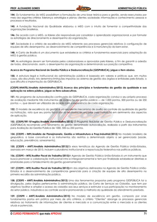 PROF. ALEXANDRE GOMES
O CURSO PERMANENTE que mais APRO
144. Os fundamentos do MEG possibilitam a formulação de uma base teórica para a gestão, sendo executados por
meio dos seguintes critérios: liderança; estratégias e planos; clientes; sociedade; informações e conhecimento; pe
processos e resultados.
145. A Fundação Nacional da Qualid
organizações brasileiras.
146. De acordo com o MEG, os líderes são responsáveis por consolidar o aprendizado organizacional, e por formular
as estratégias de direcionamento e desempenho da
147. Sociedade é o critério de excelência do MEG referente aos processos gerenciais relativos à configuração de
equipes de alto desempenho, ao desenvolvimento de competênci
148. A Carta de Brasília é um documento que estabelece os critérios e fundamentos essenciais para adaptação do
MEG à gestão pública.
149. As estratégias devem ser formuladas pelos colaboradores e aprovadas pelo líderes, a fim de garantir a adesão
de todos, direcionando, assim, o desempenho
Acerca do Programa Nacional de Gestão Pública e Desburocratização (GESPUBLICA), julgue o item abaixo.
150. A estrutura legal e institucional da administração pública é baseada em valores e práticas q
casos, são discutíveis. Isto determina limitações impostas ao sistema de gestão dos órgãos e entidades pelo Estado, o
que dificulta a implantação do GESPUBLICA.
(CESPE/ANATEL/Analista Administrativo/2012)
aplicação na esfera pública, julgue os itens subsecutivos.
151. No programa de autoavaliação continuada do GESPUBLICA, cada organização conduz o seu próprio processo
de avaliação mediante três instrumentos de avaliação da gest
pontos —, que devem ser utilizados de acordo com a experiência de cada organização.
152. O modelo de excelência da gestão é um excelente mecanismo de auxílio ao controle da qualidade da gestão
na instituição, visto que seu ponto focal são os resultados alcançados pela instituição em detrimento dos aspectos
de aplicação.
153. (CESPE/TRT-10°região/Analista Administrativo/2012)
(GESPÚBLICA) recomenda uma ferramenta de gestão denominada autoavaliação, realizada a partir dos Instrumentos
para Avaliação da Gestão Pública de 1000, 500 ou 250 pontos.
154. (CESPE – INPI/Analista de Planejmaneto, Gestão e Infraestrutura e Prop.Industrial/2013)
gespublica, a base conceitual e os instrumentos são restritos a determinado objeto a ser gerenciado (saúde,
educação, previdência, saneamento).
155. (CESPE – ANTT/Analista Administrativo/2013)
assinada em março de 2013, incluem o pluralismo institucional e a repactuação federativa nas políticas públicas.
156. (CESPE – MTE/Auditor Fiscal do Trabalho/2013)
busca promover a colaboração institucional intra e intergovernamental e tem por finalidade estabelecer diretrizes e
prioridades para o fortalecimento da gestão governamental.
157. (CESPE – MTE/Auditor Fiscal do Trabalho/2013)
Estados é o desenvolvimento de competências gerenciais para a criação de equipes de alto desempenho no
primeiro escalão da administração pública.
158. (CESPE – ANTT/Analista Administrativo/2013)
divulgação, pelos órgãos pertencentes à administração pública, da Carta de Serviços ao Cidadão, que tem por
objetivos facilitar e ampliar o acesso do cidadão aos seus serviços e estimular a sua participação no monitoramento
do setor público, induzindo-o ao controle social e promovendo a melhoria da qualidade do atendimento prestado.
159. (CESPE – ANTT/Analista Administrativo/2013)
fundamentos postos em prática por meio de oito critérios, o cr
relativos ao tratamento de informações de clientes e mercado e a comunicação entre o mercado e os clientes
atuais e potenciais.
ROVA!
litam a formulação de uma base teórica para a gestão, sendo executados por
meio dos seguintes critérios: liderança; estratégias e planos; clientes; sociedade; informações e conhecimento; pe
A Fundação Nacional da Qualidade elaborou o MEG com o intuito de fomentar a competitividade das
De acordo com o MEG, os líderes são responsáveis por consolidar o aprendizado organizacional, e por formular
to e desempenho da organização.
Sociedade é o critério de excelência do MEG referente aos processos gerenciais relativos à configuração de
equipes de alto desempenho, ao desenvolvimento de competências e à manutenção do bem
nto que estabelece os critérios e fundamentos essenciais para adaptação do
As estratégias devem ser formuladas pelos colaboradores e aprovadas pelo líderes, a fim de garantir a adesão
de todos, direcionando, assim, o desempenho da organização e determinando sua posição competitiva.
Acerca do Programa Nacional de Gestão Pública e Desburocratização (GESPUBLICA), julgue o item abaixo.
A estrutura legal e institucional da administração pública é baseada em valores e práticas q
casos, são discutíveis. Isto determina limitações impostas ao sistema de gestão dos órgãos e entidades pelo Estado, o
que dificulta a implantação do GESPUBLICA.
(CESPE/ANATEL/Analista Administrativo/2012) Acerca dos princípios e fundamentos da gestão da qualidade e sua
aplicação na esfera pública, julgue os itens subsecutivos.
No programa de autoavaliação continuada do GESPUBLICA, cada organização conduz o seu próprio processo
de avaliação mediante três instrumentos de avaliação da gestão pública — de 1.000 pontos, 500 pontos ou de 250
, que devem ser utilizados de acordo com a experiência de cada organização.
O modelo de excelência da gestão é um excelente mecanismo de auxílio ao controle da qualidade da gestão
ção, visto que seu ponto focal são os resultados alcançados pela instituição em detrimento dos aspectos
10°região/Analista Administrativo/2012) O Programa Nacional de Gestão Pública e Desburocratização
uma ferramenta de gestão denominada autoavaliação, realizada a partir dos Instrumentos
para Avaliação da Gestão Pública de 1000, 500 ou 250 pontos.
INPI/Analista de Planejmaneto, Gestão e Infraestrutura e Prop.Industrial/2013)
gespublica, a base conceitual e os instrumentos são restritos a determinado objeto a ser gerenciado (saúde,
ANTT/Analista Administrativo/2013)Os eixos temáticos da Agenda de Gestão Pública União
assinada em março de 2013, incluem o pluralismo institucional e a repactuação federativa nas políticas públicas.
MTE/Auditor Fiscal do Trabalho/2013)A Agenda de Gestão Pública União-Estados é um instrumento que
boração institucional intra e intergovernamental e tem por finalidade estabelecer diretrizes e
prioridades para o fortalecimento da gestão governamental.
MTE/Auditor Fiscal do Trabalho/2013)Um dos objetivos delineados na Agenda de Gestão Púb
Estados é o desenvolvimento de competências gerenciais para a criação de equipes de alto desempenho no
primeiro escalão da administração pública.
ANTT/Analista Administrativo/2013) Uma das ferramentas propostas pelo programa GESPÚ
divulgação, pelos órgãos pertencentes à administração pública, da Carta de Serviços ao Cidadão, que tem por
objetivos facilitar e ampliar o acesso do cidadão aos seus serviços e estimular a sua participação no monitoramento
o ao controle social e promovendo a melhoria da qualidade do atendimento prestado.
ANTT/Analista Administrativo/2013) No modelo de excelência em gestão, composto por onze
fundamentos postos em prática por meio de oito critérios, o critério “Clientes” abrange os processos gerenciais
relativos ao tratamento de informações de clientes e mercado e a comunicação entre o mercado e os clientes
ADMINISTRAÇÃO PÚBLICA
71
litam a formulação de uma base teórica para a gestão, sendo executados por
meio dos seguintes critérios: liderança; estratégias e planos; clientes; sociedade; informações e conhecimento; pessoas e
ade elaborou o MEG com o intuito de fomentar a competitividade das
De acordo com o MEG, os líderes são responsáveis por consolidar o aprendizado organizacional, e por formular
Sociedade é o critério de excelência do MEG referente aos processos gerenciais relativos à configuração de
as e à manutenção do bem-estar.
nto que estabelece os critérios e fundamentos essenciais para adaptação do
As estratégias devem ser formuladas pelos colaboradores e aprovadas pelo líderes, a fim de garantir a adesão
inando sua posição competitiva.
Acerca do Programa Nacional de Gestão Pública e Desburocratização (GESPUBLICA), julgue o item abaixo.
A estrutura legal e institucional da administração pública é baseada em valores e práticas que, em muitos
casos, são discutíveis. Isto determina limitações impostas ao sistema de gestão dos órgãos e entidades pelo Estado, o
da gestão da qualidade e sua
No programa de autoavaliação continuada do GESPUBLICA, cada organização conduz o seu próprio processo
de 1.000 pontos, 500 pontos ou de 250
, que devem ser utilizados de acordo com a experiência de cada organização.
O modelo de excelência da gestão é um excelente mecanismo de auxílio ao controle da qualidade da gestão
ção, visto que seu ponto focal são os resultados alcançados pela instituição em detrimento dos aspectos
O Programa Nacional de Gestão Pública e Desburocratização
uma ferramenta de gestão denominada autoavaliação, realizada a partir dos Instrumentos
INPI/Analista de Planejmaneto, Gestão e Infraestrutura e Prop.Industrial/2013) No modelo brasileiro de
gespublica, a base conceitual e os instrumentos são restritos a determinado objeto a ser gerenciado (saúde,
Os eixos temáticos da Agenda de Gestão Pública União-Estados,
assinada em março de 2013, incluem o pluralismo institucional e a repactuação federativa nas políticas públicas.
Estados é um instrumento que
boração institucional intra e intergovernamental e tem por finalidade estabelecer diretrizes e
Um dos objetivos delineados na Agenda de Gestão Pública União-
Estados é o desenvolvimento de competências gerenciais para a criação de equipes de alto desempenho no
Uma das ferramentas propostas pelo programa GESPÚBLICA foi a
divulgação, pelos órgãos pertencentes à administração pública, da Carta de Serviços ao Cidadão, que tem por
objetivos facilitar e ampliar o acesso do cidadão aos seus serviços e estimular a sua participação no monitoramento
o ao controle social e promovendo a melhoria da qualidade do atendimento prestado.
No modelo de excelência em gestão, composto por onze
itério “Clientes” abrange os processos gerenciais
relativos ao tratamento de informações de clientes e mercado e a comunicação entre o mercado e os clientes
 