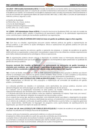 PROF. ALEXANDRE GOMES
O CURSO PERMANENTE que mais APRO
160. (ESAF – DNIT/Analista Administrativo/2013)
Qualidade está alicerçado sobre um conjunto de conceitos fundamentais e estruturado em critérios e requisitos inerentes
à Excelência em Gestão. Os Fundamentos da Excelência expressam esses conceitos reconhecidos internaci
que são encontrados em organizações líderes de Classe Mundial. Além disso, o MEG utiliza o conceito de aprendizado
melhoria contínua, segundo o ciclo:
a) Gestão da Qualidade.
b) PDCA (Plan, Do, Check, Action).
c) Curva de Aprendizagem.
d) Desenvolvimento Organizacional (DO).
e) PDCL (Plan, Do, Check, Learn).
161. (CESPE – DPF/Administrador Classe A/2014)
excelência da gestão (MEG), ressalta a importância do pensamento sistêmico e
como caminhos para a obtenção de resultados qualitativos nas organizações.
[Administrador-(C1)-(NS)-(T)-SUFRAMA/2014
162. Com foco no cidadão, organizações pr
serviços públicos, o que orienta as ações estratégicas, táticas e operacionais dos gestores públicos em prol dos
benefícios à sociedade.
163. Ao prescrever aspectos da estrutura, gestão e opera
(MEG) estimula as organizações a observarem necessidades e expectativas das diferentes unidades organizacionais
para melhor elaborar planejamentos estratégicos, táticos e operacionais.
164. As organizações públicas devem colocar à disposição do cidadão todas as informações relacionadas aos
serviços por elas prestados para que os princípios da informação e da transparência sejam preservados na qualidade
gestão dos serviços públicos.
Governos nacionais têm investido na definição e no aprimoramento de instrumentos de gestão inovadores e
orientados para resultados, que visam ampliar a capacidade de governança do Estado para programar políticas
públicas de forma coordenada e sinérgica. Com relação a esse as
165. A Carta de Brasília, elaborada em maio de 2008, apresenta as principais preocupações e diretrizes que devem
orientar as estratégias para melhoria da gestão pública brasileira. Nesse sentido, a Carta considera os mecani
de coordenação e integração como elementos estruturais para o bom desempenho administrativo.
166. [Anal. Jud.-(Ár. Adm.)-(CC03)-(T1)-TRT
PQSP, implementado na década de 1990, propu
pública, contemplando
a) a atenção prioritária ao cidadão e à sociedade, como destinatários dos serviços públicos, atuando como
elementomitigador das restrições legais que dificultam a disponibilizaçã
b) a adoção, com as adaptações necessárias ao setor público, do modelo matricial de competências, com
adepartamentalização das atividades para melhor controle dos resultados obtidos.
c) a eficiente alocação de recursos públicos, entre s
que éutilizada como elemento mitigador da avaliação dos serviços pelos usuários.
d) um conjunto de normas (leis, decretos e resoluções), como dimensão formal, que aferem o desempenho do servidor,
tendocomo métrica a eficiência, eficácia e efetividade dos serviços, e fundamentam a remuneração por
e) um sistema de avaliação continuada da gestão pública, identificando os pontos fortes e os aspectos gerenciais
pouco desenvolvidos, identificados na linguagem do programa como oportunidades de aperfeiçoamento da
organização, que devem ser objeto de ações de melhoria.
167. [Anal. Jud.-(Ár. Adm.)-(CC03)-(T1)-TRT
inspirado nos preceitos da Fundação Nacional de Qualidade
a) possui, entre seus fundamentos, pensamento sistêmico e cultura da inovação.
b) apresenta critérios de excelência a partir dos quais são constituídos seus fundamentos.
c) propõe metas e indicadores de resultados
d) contempla a avaliação de resultados realizada pelo cliente
e) fundamenta-se no tripé: economicidade, satisfação do usuário e transparência.
ROVA!
DNIT/Analista Administrativo/2013) O Modelo de Excelência da Gestão (MEG) da Fundação Nacional de
Qualidade está alicerçado sobre um conjunto de conceitos fundamentais e estruturado em critérios e requisitos inerentes
à Excelência em Gestão. Os Fundamentos da Excelência expressam esses conceitos reconhecidos internaci
que são encontrados em organizações líderes de Classe Mundial. Além disso, o MEG utiliza o conceito de aprendizado
senvolvimento Organizacional (DO).
DPF/Administrador Classe A/2014) A Fundação Nacional da Qualidade (FNQ), por meio do modelo de
excelência da gestão (MEG), ressalta a importância do pensamento sistêmico e do aprendizado organizacional
como caminhos para a obtenção de resultados qualitativos nas organizações.
SUFRAMA/2014-UnB] Com base em gestão da qualidade, julgue os itens seguintes.
Com foco no cidadão, organizações procuram adotar melhores práticas de gestão e representação de
serviços públicos, o que orienta as ações estratégicas, táticas e operacionais dos gestores públicos em prol dos
Ao prescrever aspectos da estrutura, gestão e operação de empresas, o modelo de excelência da gestão
(MEG) estimula as organizações a observarem necessidades e expectativas das diferentes unidades organizacionais
para melhor elaborar planejamentos estratégicos, táticos e operacionais.
s públicas devem colocar à disposição do cidadão todas as informações relacionadas aos
serviços por elas prestados para que os princípios da informação e da transparência sejam preservados na qualidade
têm investido na definição e no aprimoramento de instrumentos de gestão inovadores e
orientados para resultados, que visam ampliar a capacidade de governança do Estado para programar políticas
públicas de forma coordenada e sinérgica. Com relação a esse assunto, julgue o item seguinte.
A Carta de Brasília, elaborada em maio de 2008, apresenta as principais preocupações e diretrizes que devem
orientar as estratégias para melhoria da gestão pública brasileira. Nesse sentido, a Carta considera os mecani
de coordenação e integração como elementos estruturais para o bom desempenho administrativo.
TRT-19ªREG-AL/2014-FCC].(Q.42) O Programa da Qualidade do Serviço Público
PQSP, implementado na década de 1990, propugnou a implantação de ummodelo de excelência em gestão
) a atenção prioritária ao cidadão e à sociedade, como destinatários dos serviços públicos, atuando como
elementomitigador das restrições legais que dificultam a disponibilização de tais serviços.
) a adoção, com as adaptações necessárias ao setor público, do modelo matricial de competências, com
adepartamentalização das atividades para melhor controle dos resultados obtidos.
) a eficiente alocação de recursos públicos, entre seus objetivos, expressada na máxima “fazer mais com menos”,
que éutilizada como elemento mitigador da avaliação dos serviços pelos usuários.
d) um conjunto de normas (leis, decretos e resoluções), como dimensão formal, que aferem o desempenho do servidor,
tendocomo métrica a eficiência, eficácia e efetividade dos serviços, e fundamentam a remuneração por
e) um sistema de avaliação continuada da gestão pública, identificando os pontos fortes e os aspectos gerenciais
ados na linguagem do programa como oportunidades de aperfeiçoamento da
organização, que devem ser objeto de ações de melhoria.
TRT-12ªREG-SC/2013-FCC].(Q.33) O modelo de excelência em gestão pública
eceitos da Fundação Nacional de Qualidade
a) possui, entre seus fundamentos, pensamento sistêmico e cultura da inovação.
b) apresenta critérios de excelência a partir dos quais são constituídos seus fundamentos.
c) propõe metas e indicadores de resultados fundados na gestão de processos.
d) contempla a avaliação de resultados realizada pelo cliente-cidadão, para fins de remuneração por resultados.
se no tripé: economicidade, satisfação do usuário e transparência.
ADMINISTRAÇÃO PÚBLICA
72
stão (MEG) da Fundação Nacional de
Qualidade está alicerçado sobre um conjunto de conceitos fundamentais e estruturado em critérios e requisitos inerentes
à Excelência em Gestão. Os Fundamentos da Excelência expressam esses conceitos reconhecidos internacionalmente e
que são encontrados em organizações líderes de Classe Mundial. Além disso, o MEG utiliza o conceito de aprendizado e
A Fundação Nacional da Qualidade (FNQ), por meio do modelo de
do aprendizado organizacional
ade, julgue os itens seguintes.
ocuram adotar melhores práticas de gestão e representação de
serviços públicos, o que orienta as ações estratégicas, táticas e operacionais dos gestores públicos em prol dos
ção de empresas, o modelo de excelência da gestão
(MEG) estimula as organizações a observarem necessidades e expectativas das diferentes unidades organizacionais
s públicas devem colocar à disposição do cidadão todas as informações relacionadas aos
serviços por elas prestados para que os princípios da informação e da transparência sejam preservados na qualidade da
têm investido na definição e no aprimoramento de instrumentos de gestão inovadores e
orientados para resultados, que visam ampliar a capacidade de governança do Estado para programar políticas
sunto, julgue o item seguinte.
A Carta de Brasília, elaborada em maio de 2008, apresenta as principais preocupações e diretrizes que devem
orientar as estratégias para melhoria da gestão pública brasileira. Nesse sentido, a Carta considera os mecanismos
de coordenação e integração como elementos estruturais para o bom desempenho administrativo.
O Programa da Qualidade do Serviço Público
gnou a implantação de ummodelo de excelência em gestão
) a atenção prioritária ao cidadão e à sociedade, como destinatários dos serviços públicos, atuando como
o de tais serviços.
) a adoção, com as adaptações necessárias ao setor público, do modelo matricial de competências, com
eus objetivos, expressada na máxima “fazer mais com menos”,
d) um conjunto de normas (leis, decretos e resoluções), como dimensão formal, que aferem o desempenho do servidor,
tendocomo métrica a eficiência, eficácia e efetividade dos serviços, e fundamentam a remuneração por resultados.
e) um sistema de avaliação continuada da gestão pública, identificando os pontos fortes e os aspectos gerenciais
ados na linguagem do programa como oportunidades de aperfeiçoamento da
O modelo de excelência em gestão pública
b) apresenta critérios de excelência a partir dos quais são constituídos seus fundamentos.
cidadão, para fins de remuneração por resultados.
 