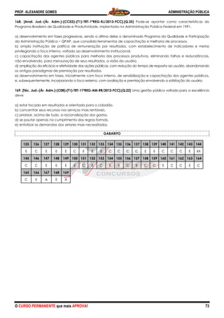 PROF. ALEXANDRE GOMES
O CURSO PERMANENTE que mais APRO
168. [Anal. Jud.-(Ár. Adm.)-(CC03)-(T1)
Programa Brasileiro de Qualidade e Produtividade, implantado na Administração Pública Federal em 1991,
a) desenvolvimento em fases progressivas, sendo a última delas o denom
da Administração Pública − QPAP, que consolida ferramentas de capacitação e melhoria de processos.
b) ampla instituição de política de remuneração por resultados, com estabelecimento de indicadores e metas
privilegiando o foco interno, voltado ao desenvolvimento institucional.
c) capacitação dos agentes públicos para melhoria dos processos produtivos, eliminando falhas e redundâncias,
não envolvendo, para mensuração de seus resultados, a visão do usuário.
d) ampliação da eficácia e efetividade das ações públicas, com redução do tempo de resposta ao usuário, abandonando
os antigos paradigmas de premiação por resultados.
e) desenvolvimento em fases, inicialmente com foco interno, de sensibilização e capacitação dos ag
e, subsequentemente, incorporando o foco externo, com avaliação e premiação envolvendo a satisfação do usuário.
169. [Téc. Jud.-(Ár. Adm.)-(C08)-(T1)-TRT-11ªREG
deve
a) estar focada em resultados e orientada para o cidadão.
b) concentrar seus recursos nos serviços mais rentáveis.
c) priorizar, acima de tudo, a racionalização dos gastos.
d) se pautar apenas no cumprimento das regras formais.
e) enfatizar as demandas dos setores mais necessitados.
125 126 127 128 129 130 131
E C E E E C
145 146 147 148 149 150 151
C C E E E E
165 166 167 168 169
C E A E A
ROVA!
(T1)-TRT-1ªREG-RJ/2013-FCC].(Q.35) Pode-se apontar como características do
Programa Brasileiro de Qualidade e Produtividade, implantado na Administração Pública Federal em 1991,
a) desenvolvimento em fases progressivas, sendo a última delas o denominado Programa da Qualidade e Participação
QPAP, que consolida ferramentas de capacitação e melhoria de processos.
b) ampla instituição de política de remuneração por resultados, com estabelecimento de indicadores e metas
giando o foco interno, voltado ao desenvolvimento institucional.
c) capacitação dos agentes públicos para melhoria dos processos produtivos, eliminando falhas e redundâncias,
não envolvendo, para mensuração de seus resultados, a visão do usuário.
ção da eficácia e efetividade das ações públicas, com redução do tempo de resposta ao usuário, abandonando
os antigos paradigmas de premiação por resultados.
e) desenvolvimento em fases, inicialmente com foco interno, de sensibilização e capacitação dos ag
e, subsequentemente, incorporando o foco externo, com avaliação e premiação envolvendo a satisfação do usuário.
11ªREG-AM-RR/2012-FCC].(Q.22) Uma gestão pública voltada para a excelência
star focada em resultados e orientada para o cidadão.
b) concentrar seus recursos nos serviços mais rentáveis.
c) priorizar, acima de tudo, a racionalização dos gastos.
d) se pautar apenas no cumprimento das regras formais.
ores mais necessitados.
GABARITO
131 132 133 134 135 136 137 138 139 140
E E E C C C C E E C
151 152 153 154 155 156 157 158 159 160
C E C E E C E C C
ADMINISTRAÇÃO PÚBLICA
73
se apontar como características do
Programa Brasileiro de Qualidade e Produtividade, implantado na Administração Pública Federal em 1991,
inado Programa da Qualidade e Participação
QPAP, que consolida ferramentas de capacitação e melhoria de processos.
b) ampla instituição de política de remuneração por resultados, com estabelecimento de indicadores e metas
c) capacitação dos agentes públicos para melhoria dos processos produtivos, eliminando falhas e redundâncias,
ção da eficácia e efetividade das ações públicas, com redução do tempo de resposta ao usuário, abandonando
e) desenvolvimento em fases, inicialmente com foco interno, de sensibilização e capacitação dos agentes públicos,
e, subsequentemente, incorporando o foco externo, com avaliação e premiação envolvendo a satisfação do usuário.
Uma gestão pública voltada para a excelência
140 141 142 143 144
C C C E XX
160 161 162 163 164
E C C E C
 
