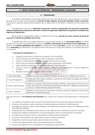 PROF. ALEXANDRE GOMES
O CURSO PERMANENTE que mais APRO
4 −−−− NOVAS TECNOLOGIAS GERENCIAIS
É um sistema administrativo criado pelos autores americanos Michael Hammer e James Champy
década de 90. Por meio da reformulação da
esse sistema é bastante utilizado pelas empresas, que o utilizam para se manterem competitivas e alcançarem suas
metas.
Reengenharia é vista como “redesenho de processos, envolve a readequação dos processos empresariais,
estruturas organizacionais, sistemas de informação e valores da organização objetivando uma guinada nos resultado
negócios da organização”.
Nesse sentido, a reengenharia objetiva a melhoria em três níveis:
execução e melhoria da qualidade dos serviços
A reengenharia não é uma simples reforma ou uma evolução natural, é uma
de águas nos processos da organização. Consiste em
forma a obter ganhos significativos de resultados
não é downsizing (achatamento) o que signi
a curto prazo.
Os princípios da reengenharia são:
• Organizar os processos com base nos resultados e não nas tarefas;
• Colocar aqueles que vão utilizar o output do processo a executá
• Colocar o processamento da informação nas mãos de quem a produz;
• Tratar os recursos dispersos geograficamente como se estivessem centralizados;
• Ligar atividades paralelas em vez de integrar apenas os seus resultados;
• Colocar o ponto de decisão onde o
processo;
• Recolher a informação apenas uma vez e na fonte.
1ª Fase: Preparação Listagem dos processos e seleção daqueles que farão jus à mobilidade dos recursos.
2ª Fase: Planejamento
Garantia do
e distribuição de tarefas.
3ª Fase: Implementação
Análise dos processos selecionados (partes envolvidas, responsáveis, pontos fracos e
fortes); reinvenção dos processos (necessidade
mudança; e implementação propriamente dita.
4ª Fase: Avaliação
Medida e comunicação dos resultados; controle do processo e gestão do impacto das
alterações nos demais processos.
Segundo Hammer, as 10 mudanças mais
são:
1. As unidades de trabalho mudam, passando de departamentos funcionais para equipes de processo;
2. Os serviços das pessoas mudam, passando de tarefas simples para trabalhos multidimensio
3. Os papéis das pessoas mudam, antes definidos e controlados pelos gerentes, passa a ser desenhados pelos
seus próprios ocupantes;
4. A preparação dos empregados para o serviço muda, deixando de ser treinamento para ser educação;
5. enfoque das medidas de desempenho e da remuneração se altera, da atividade para o resultado;
6. Os critérios de promoção mudam do desempenho individual para a habilidade;
7. Os valores, antes protetores da organização, passam a inspirar a produção;
8. Os gerentes mudam de supervisore
9. As estruturas organizacionais mudam, de hierárquicas para achatadas;
10. Os executivos deixam de ser controladores do resultado para serem líderes.
ROVA!
NOVAS TECNOLOGIAS GERENCIAIS – REENGENHARIA E QUALIDADE
4.1 −−−− REENGENHARIA
É um sistema administrativo criado pelos autores americanos Michael Hammer e James Champy
década de 90. Por meio da reformulação da maneira de fazer negócios, de executar atividades, tarefas ou processos
esse sistema é bastante utilizado pelas empresas, que o utilizam para se manterem competitivas e alcançarem suas
“redesenho de processos, envolve a readequação dos processos empresariais,
estruturas organizacionais, sistemas de informação e valores da organização objetivando uma guinada nos resultado
a reengenharia objetiva a melhoria em três níveis: redução de custos, redução de tempo de
execução e melhoria da qualidade dos serviços.
A reengenharia não é uma simples reforma ou uma evolução natural, é uma reinvenção drástica
processos da organização. Consiste em modificar radicalmente os processos de uma organização
ganhos significativos de resultados. É realizada de maneira top-down, ou seja, de cima para baixo. Ela
(achatamento) o que significa livrar-se de pessoas e cargos para melhorar os resultados financeiros
são:
Organizar os processos com base nos resultados e não nas tarefas;
Colocar aqueles que vão utilizar o output do processo a executá-lo;
Colocar o processamento da informação nas mãos de quem a produz;
Tratar os recursos dispersos geograficamente como se estivessem centralizados;
Ligar atividades paralelas em vez de integrar apenas os seus resultados;
Colocar o ponto de decisão onde o trabalho é executado, permanecendo o controle implícito no
Recolher a informação apenas uma vez e na fonte.
Listagem dos processos e seleção daqueles que farão jus à mobilidade dos recursos.
Garantia dos meios (tempo, pessoas e orçamento); estruturação da equipe de trabalho;
e distribuição de tarefas.
Análise dos processos selecionados (partes envolvidas, responsáveis, pontos fracos e
fortes); reinvenção dos processos (necessidade dos clientes); avaliação do impacto da
mudança; e implementação propriamente dita.
Medida e comunicação dos resultados; controle do processo e gestão do impacto das
alterações nos demais processos.
10 mudanças mais frequentes que ocorrem nas empresas que desenvolvem a reengenharia
As unidades de trabalho mudam, passando de departamentos funcionais para equipes de processo;
Os serviços das pessoas mudam, passando de tarefas simples para trabalhos multidimensio
Os papéis das pessoas mudam, antes definidos e controlados pelos gerentes, passa a ser desenhados pelos
A preparação dos empregados para o serviço muda, deixando de ser treinamento para ser educação;
desempenho e da remuneração se altera, da atividade para o resultado;
Os critérios de promoção mudam do desempenho individual para a habilidade;
Os valores, antes protetores da organização, passam a inspirar a produção;
Os gerentes mudam de supervisores para instrutores de seus times;
As estruturas organizacionais mudam, de hierárquicas para achatadas;
Os executivos deixam de ser controladores do resultado para serem líderes.
ADMINISTRAÇÃO PÚBLICA
74
REENGENHARIA E QUALIDADE
É um sistema administrativo criado pelos autores americanos Michael Hammer e James Champy, no início da
maneira de fazer negócios, de executar atividades, tarefas ou processos,
esse sistema é bastante utilizado pelas empresas, que o utilizam para se manterem competitivas e alcançarem suas
“redesenho de processos, envolve a readequação dos processos empresariais,
estruturas organizacionais, sistemas de informação e valores da organização objetivando uma guinada nos resultados dos
redução de custos, redução de tempo de
reinvenção drástica, um divisor
modificar radicalmente os processos de uma organização, de
, ou seja, de cima para baixo. Ela
se de pessoas e cargos para melhorar os resultados financeiros
Tratar os recursos dispersos geograficamente como se estivessem centralizados;
trabalho é executado, permanecendo o controle implícito no
Listagem dos processos e seleção daqueles que farão jus à mobilidade dos recursos.
s meios (tempo, pessoas e orçamento); estruturação da equipe de trabalho;
Análise dos processos selecionados (partes envolvidas, responsáveis, pontos fracos e
dos clientes); avaliação do impacto da
Medida e comunicação dos resultados; controle do processo e gestão do impacto das
que ocorrem nas empresas que desenvolvem a reengenharia
As unidades de trabalho mudam, passando de departamentos funcionais para equipes de processo;
Os serviços das pessoas mudam, passando de tarefas simples para trabalhos multidimensionais;
Os papéis das pessoas mudam, antes definidos e controlados pelos gerentes, passa a ser desenhados pelos
A preparação dos empregados para o serviço muda, deixando de ser treinamento para ser educação;
desempenho e da remuneração se altera, da atividade para o resultado;
Os critérios de promoção mudam do desempenho individual para a habilidade;
 
