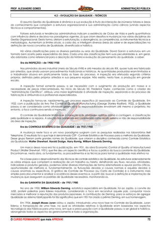 PROF. ALEXANDRE GOMES
O CURSO PERMANENTE que mais APRO
4.2
O assunto Gestão da Qualidade é di
do conhecimento que compõem a estrutura organizacional e sua administração como ciência (unindo aspectos
técnicos e comportamentais).
Fatores estruturais e tendências administrativas i
com influência direta e decisiva nos paradigmas vigentes, já que criam desafios e mudanças nas várias disciplinas da
Gestão Organizacional. Desta forma, afetam a estruturação, a abrangência, as c
metodologias. Aumentam os limites atuais, a cada dia, e interligam diversas áreas do saber e de especializações na
definição de novos conceitos de Qualidade, diversificado e holístico.
Há várias classificações para os diversos períodos ou eras da Qualidade. David Garvin a estruturou em um
formato bem aceito pelos especialistas da área. Cada uma das classificações tem suas peculiaridades e, em geral,
são adotadas como referencial para a descrição da história e evoluç
Era da INSPEÇÃO – de 1900/1930
Nos primórdios da era industrial (meio do Século XVIII) e até meados do século XIX, quase tudo era fabricado
por artesãos, que ainda usavam procedimentos tradicionais e históricos. As
o trabalhador atuava em praticamente todas as fases do processo. A inspeção era efetuada segundo critérios
próprios, definidos pelos próprios artesãos e sua pequena equipe. Não existia, nesta fase, a produção em gra
escala.
A inspeção formal somente passou a ser necessária com o surgimento da produção em massa e a
necessidade de peças intercambiáveis. No início do Século XX, Frederick Taylor, conhecido como o criador da
“Administração Científica”, atribuiu uma ma
fabricação e atribuindo-a a profissionais especializados.
A inspeção tornou-se, rapidamente, um processo especifico já associado ao Controle da Qualidade. Em
1922, com a publicação do livro The Control of Quality in manufacturing (George Stanley Radford, 1922), a Qualidade
passou a ser considerada como atividade gerencial e as responsabilidades envolviam até mesmo o projetista. No
entanto, o foco continuava sendo a inspeção.
O controle da Qualidade limitava
pela qualidade e os reparos. A solução dos problemas era considerada como sendo externo e não de responsabilidade
da área de inspeção.
Era do CONTROLE ESTATÍSTICO DA QUALIDADE
A mudança neste foco e um novo paradigma surgiram com as pesquisas realizadas nos laboratórios Bell
Telephone. O resultado foi o que hoje é denominado CEP
Desse grupo fizeram parte grandes nomes da Qualidade, que criaram a disciplina conhecida como Controle Estatístico
da Qualidade: Walter Shewhart, Harold Dodge, Harry Romig, William Edwards Deming.
Um marco dessa nova era foi a publicação, em 1931, da obra Eco
Product (Walter Shewhart, 1931), que lhe deu um aspecto científico e focou a prática da busca constante da Qualidade.
Encontram-se, nesta obra, os fundamentos, os procedimentos e as técnicas para tornar a qualidade
Foi a base para o desenvolvimento das técnicas de controle estatístico da Qualidade. Ao estruturar ordenadamente
as várias etapas que compõem a realização de um trabalho ou tarefa, detalhando seu fluxo, recursos, atividades,
indicadores e produtos gerados, podemos obter diversas informações de forma sistematizada e apurar pontos críticos
oportunidades de melhoria e, fundamentalmente, as flutuações devidas a causas normais e aquelas devidas a
causas anormais ou específicas. O gráfico de Con
simples para documentar e analisar a ocorrência desses eventos e, a partir daí, buscar a definição e implantação de
mudanças que assegurem os padrões de Qualidade necessários, monitorando
Era da GARANTIA DA QUALIDADE
No ano de 1950, William Edwards Deming
JUSE, proferir palestras para lideres industriais, considerando o foco em reconstruir aquele país, conquis
mercados e melhorar a reputação dos produtos japoneses. A contribuição de Deming, para os esforços de agregar
Qualidade ao sistema fabril japonês foi tão significativa que em 1951 foi criado o prêmio Deming, em sua homenagem.
Em 1954, Joseph Moses Juran visitou o Japão, introduzindo uma nova fase no Controle da Qualidade. Juran
liderou a transposição de uma fase, na qual as atividades relativas à Qualidade eram baseadas nos aspectos
tecnológicos das Fábricas para uma nova, em que a preocupação co
abrangendo todos os aspectos do gerenciamento e toda a organização.
ROVA!
4.2 −−−− EVOLUÇÃO DA QUALIDADE −−−− TEÓRICOS
O assunto Gestão da Qualidade é dinâmico e sua evolução é fruto da interação de inúmeros fatores e áreas
do conhecimento que compõem a estrutura organizacional e sua administração como ciência (unindo aspectos
Fatores estruturais e tendências administrativas indicam a existência de Ciclos de Vida e perfis quantitativos
com influência direta e decisiva nos paradigmas vigentes, já que criam desafios e mudanças nas várias disciplinas da
Gestão Organizacional. Desta forma, afetam a estruturação, a abrangência, as competências, os instrumentais técnicos
metodologias. Aumentam os limites atuais, a cada dia, e interligam diversas áreas do saber e de especializações na
definição de novos conceitos de Qualidade, diversificado e holístico.
os diversos períodos ou eras da Qualidade. David Garvin a estruturou em um
formato bem aceito pelos especialistas da área. Cada uma das classificações tem suas peculiaridades e, em geral,
são adotadas como referencial para a descrição da história e evolução do pensamento da qualidade, a saber:
de 1900/1930
Nos primórdios da era industrial (meio do Século XVIII) e até meados do século XIX, quase tudo era fabricado
por artesãos, que ainda usavam procedimentos tradicionais e históricos. As quantidades produzidas eram limitadas e
o trabalhador atuava em praticamente todas as fases do processo. A inspeção era efetuada segundo critérios
próprios, definidos pelos próprios artesãos e sua pequena equipe. Não existia, nesta fase, a produção em gra
A inspeção formal somente passou a ser necessária com o surgimento da produção em massa e a
necessidade de peças intercambiáveis. No início do Século XX, Frederick Taylor, conhecido como o criador da
“Administração Científica”, atribuiu uma maior legitimidade à atividade de inspeção, separando
a a profissionais especializados.
se, rapidamente, um processo especifico já associado ao Controle da Qualidade. Em
vro The Control of Quality in manufacturing (George Stanley Radford, 1922), a Qualidade
passou a ser considerada como atividade gerencial e as responsabilidades envolviam até mesmo o projetista. No
entanto, o foco continuava sendo a inspeção.
a Qualidade limitava-se à inspeção e às atividades restritas, como a contagem, a classificação
pela qualidade e os reparos. A solução dos problemas era considerada como sendo externo e não de responsabilidade
CO DA QUALIDADE – de 1931/1950
A mudança neste foco e um novo paradigma surgiram com as pesquisas realizadas nos laboratórios Bell
Telephone. O resultado foi o que hoje é denominado CEP - Controle Estatístico de Processo para a melhoria da Qualidade.
e grupo fizeram parte grandes nomes da Qualidade, que criaram a disciplina conhecida como Controle Estatístico
Walter Shewhart, Harold Dodge, Harry Romig, William Edwards Deming.
Um marco dessa nova era foi a publicação, em 1931, da obra Economic Control of Quality of Manufactured
Product (Walter Shewhart, 1931), que lhe deu um aspecto científico e focou a prática da busca constante da Qualidade.
se, nesta obra, os fundamentos, os procedimentos e as técnicas para tornar a qualidade
Foi a base para o desenvolvimento das técnicas de controle estatístico da Qualidade. Ao estruturar ordenadamente
as várias etapas que compõem a realização de um trabalho ou tarefa, detalhando seu fluxo, recursos, atividades,
produtos gerados, podemos obter diversas informações de forma sistematizada e apurar pontos críticos
oportunidades de melhoria e, fundamentalmente, as flutuações devidas a causas normais e aquelas devidas a
causas anormais ou específicas. O gráfico de Controle de Processo (ou Carta de Controle) é o instrumento mais
simples para documentar e analisar a ocorrência desses eventos e, a partir daí, buscar a definição e implantação de
mudanças que assegurem os padrões de Qualidade necessários, monitorando-os.
ra da GARANTIA DA QUALIDADE – de 1951/1980
William Edwards Deming, estatístico especialista em Qualidade, foi ao Japão, a convite da
JUSE, proferir palestras para lideres industriais, considerando o foco em reconstruir aquele país, conquis
mercados e melhorar a reputação dos produtos japoneses. A contribuição de Deming, para os esforços de agregar
Qualidade ao sistema fabril japonês foi tão significativa que em 1951 foi criado o prêmio Deming, em sua homenagem.
visitou o Japão, introduzindo uma nova fase no Controle da Qualidade. Juran
liderou a transposição de uma fase, na qual as atividades relativas à Qualidade eram baseadas nos aspectos
tecnológicos das Fábricas para uma nova, em que a preocupação com a Qualidade passou a ser global e holística,
abrangendo todos os aspectos do gerenciamento e toda a organização.
ADMINISTRAÇÃO PÚBLICA
75
nâmico e sua evolução é fruto da interação de inúmeros fatores e áreas
do conhecimento que compõem a estrutura organizacional e sua administração como ciência (unindo aspectos
ndicam a existência de Ciclos de Vida e perfis quantitativos
com influência direta e decisiva nos paradigmas vigentes, já que criam desafios e mudanças nas várias disciplinas da
ompetências, os instrumentais técnicos e
metodologias. Aumentam os limites atuais, a cada dia, e interligam diversas áreas do saber e de especializações na
os diversos períodos ou eras da Qualidade. David Garvin a estruturou em um
formato bem aceito pelos especialistas da área. Cada uma das classificações tem suas peculiaridades e, em geral,
ão do pensamento da qualidade, a saber:
Nos primórdios da era industrial (meio do Século XVIII) e até meados do século XIX, quase tudo era fabricado
quantidades produzidas eram limitadas e
o trabalhador atuava em praticamente todas as fases do processo. A inspeção era efetuada segundo critérios
próprios, definidos pelos próprios artesãos e sua pequena equipe. Não existia, nesta fase, a produção em grande
A inspeção formal somente passou a ser necessária com o surgimento da produção em massa e a
necessidade de peças intercambiáveis. No início do Século XX, Frederick Taylor, conhecido como o criador da
ior legitimidade à atividade de inspeção, separando-a do processo de
se, rapidamente, um processo especifico já associado ao Controle da Qualidade. Em
vro The Control of Quality in manufacturing (George Stanley Radford, 1922), a Qualidade
passou a ser considerada como atividade gerencial e as responsabilidades envolviam até mesmo o projetista. No
se à inspeção e às atividades restritas, como a contagem, a classificação
pela qualidade e os reparos. A solução dos problemas era considerada como sendo externo e não de responsabilidade
A mudança neste foco e um novo paradigma surgiram com as pesquisas realizadas nos laboratórios Bell
Controle Estatístico de Processo para a melhoria da Qualidade.
e grupo fizeram parte grandes nomes da Qualidade, que criaram a disciplina conhecida como Controle Estatístico
nomic Control of Quality of Manufactured
Product (Walter Shewhart, 1931), que lhe deu um aspecto científico e focou a prática da busca constante da Qualidade.
se, nesta obra, os fundamentos, os procedimentos e as técnicas para tornar a qualidade mais efetiva na
Foi a base para o desenvolvimento das técnicas de controle estatístico da Qualidade. Ao estruturar ordenadamente
as várias etapas que compõem a realização de um trabalho ou tarefa, detalhando seu fluxo, recursos, atividades,
produtos gerados, podemos obter diversas informações de forma sistematizada e apurar pontos críticos,
oportunidades de melhoria e, fundamentalmente, as flutuações devidas a causas normais e aquelas devidas a
trole de Processo (ou Carta de Controle) é o instrumento mais
simples para documentar e analisar a ocorrência desses eventos e, a partir daí, buscar a definição e implantação de
, estatístico especialista em Qualidade, foi ao Japão, a convite da
JUSE, proferir palestras para lideres industriais, considerando o foco em reconstruir aquele país, conquistar novos
mercados e melhorar a reputação dos produtos japoneses. A contribuição de Deming, para os esforços de agregar
Qualidade ao sistema fabril japonês foi tão significativa que em 1951 foi criado o prêmio Deming, em sua homenagem.
visitou o Japão, introduzindo uma nova fase no Controle da Qualidade. Juran
liderou a transposição de uma fase, na qual as atividades relativas à Qualidade eram baseadas nos aspectos
m a Qualidade passou a ser global e holística,
 