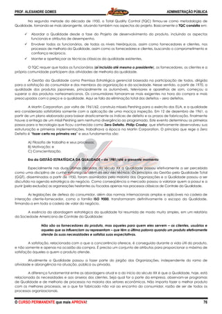 PROF. ALEXANDRE GOMES
O CURSO PERMANENTE que mais APRO
Na segunda metade da década de 1950, o Total Quality Control (TQC) firmou
Qualidade, tornando-se mais abrangente, atu
Abordar a Qualidade desde a fase do Projeto de desenvolvimento do produto, incluindo os aspectos
funcionais e atributos de desempenho.
Envolver todos os funcionários, de todos os níveis
processos de melhoria da Qualidade, assim como os fornecedores e clientes, buscando o comprometimento
confiança recíproca.
Manter e aperfeiçoar as técnicas clássicas da qualidade existentes.
O TQC requer que todos os funcionários (
própria comunidade participem das atividades de melhoria da qualidade.
A Gestão da Qualidade como Premissa Estratégica gerencial baseada na participação
para a satisfação do consumidor e dos membros da organização e da sociedade. Nesse sentido, a partir de 1970, a
qualidade dos produtos japoneses, principalmente os automóveis, televisores e aparelhos de som, começou a
superar a dos produtos norteamericanos. Os consumidores tornaram
preocupados com o preço e a qualidade. Aqui se fala da eliminação total dos defeitos
A Martin Corporation, por volta de 1961/62, construía mísseis Pe
era considerada satisfatória somente com a aplicação de uma maciça inspeção. Em 12 de dezembro de 1961, a
partir de um plano elaborado para baixar drasticamente os índices de defeito e os prazos de fabricação,
houve a entrega de um míssil Pershing sem nenhuma divergência ao programado. Este evento determinou os primeiros
passos para a tecnologia que ficou conhecida como
estruturação e primeiras implementações, trabalhava a época na Martin Corporation. O principio que rege o Zero
Defeito é “fazer certo na primeira vez” e seus fundamentos são:
A) Filosofia de trabalho e seus processos;
B) Motivação; e
C) Conscientização.
Era da GESTÃO ESTRATÉGICA DA QUALIDADE
Especialmente nas duas últimas décadas do século XX a Qualidade passou efetivamente a ser percebida
como uma disciplina de cunho estratégico, além do seu viés técnico. Os princípios da Gestão pela Qua
(GQT), disseminados a partir de 1950, foram assimilados pela maioria das Organizações e a Qualidade passou a ser
discutida na agenda estratégica do negócio. Como conseqüência o mercado passou a valorizar quem a possui e a
punir (pela exclusão) as organizações hesitantes ou focadas apenas nos processos clássicos de Controle da Qualidade.
As legislações de defesa do consumidor, além das normas internacionais amplas e aplicáveis na cadeia de
interação cliente-fornecedor, como a família
firmando-a em toda a cadeia de valor do negócio.
A essência da abordagem estratégica da qualidade foi resumida de modo muito simples, em um relatório
da Sociedade Americana de Controle da Qualidade:
Não são os fornecedores do produto, mas aqueles para quem eles servem
aqueles que os influenciam ou representam
atende às suas necessidades e satisfaz suas expectativas.
A satisfação, relacionada com o que a concorrência oferece, é conseguida durante a vida útil do produto,
e não somente e apenas na ocasião da compra. É preciso um conjunto de atributos para proporcionar o máximo de
satisfação àqueles a quem o produto atende.
Atualmente a Qualidade passou a fazer parte do jargão das Organizações, independente do ramo de
atividade e abrangência na atuação, pública ou privada.
A diferença fundamental entre as abordagens atual e a do início do século XX é que a Qualidade, hoje,
relacionada às necessidades e aos anseios dos clientes. Seja qual for o porte da empresa, observam
de Qualidade e de melhoria de processos na maioria dos setores econômicos. Não importa fazer o melhor produto
com os melhores processos, se o que for fabricado não vai ao encontro do consumidor, razão de ser de todos os
processos organizacionais.
ROVA!
Na segunda metade da década de 1950, o Total Quality Control (TQC) firmou
se mais abrangente, atuando também nos aspectos do projeto. Basicamente o
Abordar a Qualidade desde a fase do Projeto de desenvolvimento do produto, incluindo os aspectos
funcionais e atributos de desempenho.
Envolver todos os funcionários, de todos os níveis hierárquicos, assim como fornecedores e clientes, nos
processos de melhoria da Qualidade, assim como os fornecedores e clientes, buscando o comprometimento
Manter e aperfeiçoar as técnicas clássicas da qualidade existentes.
quer que todos os funcionários (aí incluído até mesmo o presidente), os fornecedores, os clientes e a
própria comunidade participem das atividades de melhoria da qualidade.
A Gestão da Qualidade como Premissa Estratégica gerencial baseada na participação
para a satisfação do consumidor e dos membros da organização e da sociedade. Nesse sentido, a partir de 1970, a
qualidade dos produtos japoneses, principalmente os automóveis, televisores e aparelhos de som, começou a
tos norteamericanos. Os consumidores tornaram-se mais exigentes na hora da compra e mais
preocupados com o preço e a qualidade. Aqui se fala da eliminação total dos defeitos –
A Martin Corporation, por volta de 1961/62, construía mísseis Pershing para o exército dos EUA, e a qualidade
era considerada satisfatória somente com a aplicação de uma maciça inspeção. Em 12 de dezembro de 1961, a
partir de um plano elaborado para baixar drasticamente os índices de defeito e os prazos de fabricação,
houve a entrega de um míssil Pershing sem nenhuma divergência ao programado. Este evento determinou os primeiros
passos para a tecnologia que ficou conhecida como Zero Defeito. Philip Crosby, que efetivamente desenvolveu sua
iras implementações, trabalhava a época na Martin Corporation. O principio que rege o Zero
” e seus fundamentos são:
A) Filosofia de trabalho e seus processos;
RATÉGICA DA QUALIDADE – de 1981/até o presente momento
Especialmente nas duas últimas décadas do século XX a Qualidade passou efetivamente a ser percebida
como uma disciplina de cunho estratégico, além do seu viés técnico. Os princípios da Gestão pela Qua
(GQT), disseminados a partir de 1950, foram assimilados pela maioria das Organizações e a Qualidade passou a ser
discutida na agenda estratégica do negócio. Como conseqüência o mercado passou a valorizar quem a possui e a
as organizações hesitantes ou focadas apenas nos processos clássicos de Controle da Qualidade.
As legislações de defesa do consumidor, além das normas internacionais amplas e aplicáveis na cadeia de
fornecedor, como a família ISO 9000, transformaram definitivamente o escopo da Qualidade,
a em toda a cadeia de valor do negócio.
A essência da abordagem estratégica da qualidade foi resumida de modo muito simples, em um relatório
da Sociedade Americana de Controle da Qualidade:
o são os fornecedores do produto, mas aqueles para quem eles servem
aqueles que os influenciam ou representam – que têm a última palavra quando um produto efetivamente
atende às suas necessidades e satisfaz suas expectativas.
atisfação, relacionada com o que a concorrência oferece, é conseguida durante a vida útil do produto,
e não somente e apenas na ocasião da compra. É preciso um conjunto de atributos para proporcionar o máximo de
satisfação àqueles a quem o produto atende.
Atualmente a Qualidade passou a fazer parte do jargão das Organizações, independente do ramo de
atividade e abrangência na atuação, pública ou privada.
A diferença fundamental entre as abordagens atual e a do início do século XX é que a Qualidade, hoje,
relacionada às necessidades e aos anseios dos clientes. Seja qual for o porte da empresa, observam
de Qualidade e de melhoria de processos na maioria dos setores econômicos. Não importa fazer o melhor produto
o que for fabricado não vai ao encontro do consumidor, razão de ser de todos os
ADMINISTRAÇÃO PÚBLICA
76
Na segunda metade da década de 1950, o Total Quality Control (TQC) firmou-se como metodologia de
ando também nos aspectos do projeto. Basicamente o TQC consistia em:
Abordar a Qualidade desde a fase do Projeto de desenvolvimento do produto, incluindo os aspectos
hierárquicos, assim como fornecedores e clientes, nos
processos de melhoria da Qualidade, assim como os fornecedores e clientes, buscando o comprometimento e
), os fornecedores, os clientes e a
A Gestão da Qualidade como Premissa Estratégica gerencial baseada na participação de todos, dirigida
para a satisfação do consumidor e dos membros da organização e da sociedade. Nesse sentido, a partir de 1970, a
qualidade dos produtos japoneses, principalmente os automóveis, televisores e aparelhos de som, começou a
se mais exigentes na hora da compra e mais
– zero defeitos.
rshing para o exército dos EUA, e a qualidade
era considerada satisfatória somente com a aplicação de uma maciça inspeção. Em 12 de dezembro de 1961, a
partir de um plano elaborado para baixar drasticamente os índices de defeito e os prazos de fabricação, finalmente
houve a entrega de um míssil Pershing sem nenhuma divergência ao programado. Este evento determinou os primeiros
, que efetivamente desenvolveu sua
iras implementações, trabalhava a época na Martin Corporation. O principio que rege o Zero
Especialmente nas duas últimas décadas do século XX a Qualidade passou efetivamente a ser percebida
como uma disciplina de cunho estratégico, além do seu viés técnico. Os princípios da Gestão pela Qualidade Total
(GQT), disseminados a partir de 1950, foram assimilados pela maioria das Organizações e a Qualidade passou a ser
discutida na agenda estratégica do negócio. Como conseqüência o mercado passou a valorizar quem a possui e a
as organizações hesitantes ou focadas apenas nos processos clássicos de Controle da Qualidade.
As legislações de defesa do consumidor, além das normas internacionais amplas e aplicáveis na cadeia de
transformaram definitivamente o escopo da Qualidade,
A essência da abordagem estratégica da qualidade foi resumida de modo muito simples, em um relatório
o são os fornecedores do produto, mas aqueles para quem eles servem – os clientes, usuários e
que têm a última palavra quando um produto efetivamente
atisfação, relacionada com o que a concorrência oferece, é conseguida durante a vida útil do produto,
e não somente e apenas na ocasião da compra. É preciso um conjunto de atributos para proporcionar o máximo de
Atualmente a Qualidade passou a fazer parte do jargão das Organizações, independente do ramo de
A diferença fundamental entre as abordagens atual e a do início do século XX é que a Qualidade, hoje, está
relacionada às necessidades e aos anseios dos clientes. Seja qual for o porte da empresa, observam-se programas
de Qualidade e de melhoria de processos na maioria dos setores econômicos. Não importa fazer o melhor produto
o que for fabricado não vai ao encontro do consumidor, razão de ser de todos os
 