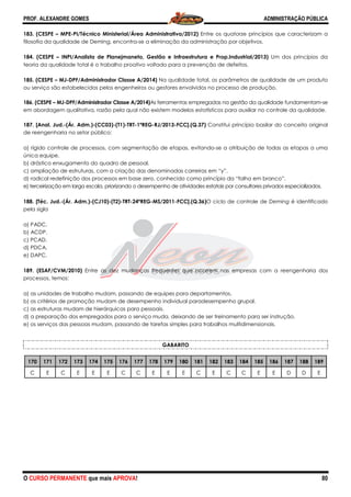 PROF. ALEXANDRE GOMES
O CURSO PERMANENTE que mais APRO
183. (CESPE – MPE-PI/Técnico Ministerial/Área Administrativa/2012)
filosofia da qualidade de Deming, encontra
184. (CESPE – INPI/Analista de Planejman
teoria da qualidade total é o trabalho proativo voltado para a prevenção de defeitos.
185. (CESPE – MJ-DPF/Administrador Classe A/2014)
ou serviço são estabelecidos pelos engenheiros ou gestores envolvidos no processo de produção.
186. (CESPE – MJ-DPF/Administrador Classe A/2014)
em abordagem qualitativa, razão pela qual não existem modelos estatísticos para auxiliar no
187. [Anal. Jud.-(Ár. Adm.)-(CC03)-(T1)-
de reengenharia no setor público:
a) rígido controle de processos, com segmentação de etapas, evitando
única equipe.
b) drástico enxugamento do quadro de pessoal.
c) ampliação de estruturas, com a criação das denominadas carreiras em “y”.
d) radical redefinição dos processos em base zero, conhecido como princípio da “folha em branco”.
e) terceirização em larga escala, priorizando o desempenho de atividades estatais por consultores privados especializados.
188. [Téc. Jud.-(Ár. Adm.)-(CJ10)-(T2)-TRT
pela sigla
a) PADC.
b) ACDP.
c) PCAD.
d) PDCA.
e) DAPC.
189. (ESAF/CVM/2010) Entre as dez mudanças frequentes que ocorrem nas empresas com a reengenharia dos
processos, temos:
a) as unidades de trabalho mudam, passando de equipes para
b) os critérios de promoção mudam de desempenho individual paradesempenho grupal.
c) as estruturas mudam de hierárquicas para pessoais.
d) a preparação dos empregados para
e) os serviços das pessoas mudam, passando de tarefas simples para
170 171 172 173 174 175 176
C E C E E E C
ROVA!
PI/Técnico Ministerial/Área Administrativa/2012) Entre os quatorze princípios que caracterizam a
filosofia da qualidade de Deming, encontra-se a eliminação da administração por objetivos.
INPI/Analista de Planejmaneto, Gestão e Infraestrutura e Prop.Industrial/2013)
teoria da qualidade total é o trabalho proativo voltado para a prevenção de defeitos.
DPF/Administrador Classe A/2014) Na qualidade total, os parâmetros de qualidad
ou serviço são estabelecidos pelos engenheiros ou gestores envolvidos no processo de produção.
DPF/Administrador Classe A/2014)As ferramentas empregadas na gestão da qualidade fundamentam
pela qual não existem modelos estatísticos para auxiliar no
-TRT-1ªREG-RJ/2013-FCC].(Q.37) Constitui princípio basilar do conceito original
e de processos, com segmentação de etapas, evitando-se a atribuição de todas as etapas a uma
b) drástico enxugamento do quadro de pessoal.
c) ampliação de estruturas, com a criação das denominadas carreiras em “y”.
processos em base zero, conhecido como princípio da “folha em branco”.
e) terceirização em larga escala, priorizando o desempenho de atividades estatais por consultores privados especializados.
TRT-24ªREG-MS/2011-FCC].(Q.36)O ciclo de controle de
Entre as dez mudanças frequentes que ocorrem nas empresas com a reengenharia dos
mudam, passando de equipes para departamentos.
b) os critérios de promoção mudam de desempenho individual paradesempenho grupal.
c) as estruturas mudam de hierárquicas para pessoais.
d) a preparação dos empregados para o serviço muda, deixando de ser treinamento para ser instrução.
assando de tarefas simples para trabalhos multidimensionais.
GABARITO
176 177 178 179 180 181 182 183 184
C E E E C E C C
ADMINISTRAÇÃO PÚBLICA
80
Entre os quatorze princípios que caracterizam a
da administração por objetivos.
eto, Gestão e Infraestrutura e Prop.Industrial/2013) Um dos princípios da
Na qualidade total, os parâmetros de qualidade de um produto
ou serviço são estabelecidos pelos engenheiros ou gestores envolvidos no processo de produção.
As ferramentas empregadas na gestão da qualidade fundamentam-se
pela qual não existem modelos estatísticos para auxiliar no controle da qualidade.
Constitui princípio basilar do conceito original
se a atribuição de todas as etapas a uma
processos em base zero, conhecido como princípio da “folha em branco”.
e) terceirização em larga escala, priorizando o desempenho de atividades estatais por consultores privados especializados.
O ciclo de controle de Deming é identificado
Entre as dez mudanças frequentes que ocorrem nas empresas com a reengenharia dos
b) os critérios de promoção mudam de desempenho individual paradesempenho grupal.
einamento para ser instrução.
trabalhos multidimensionais.
185 186 187 188 189
E E D D E
 