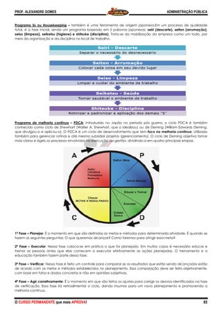 PROF. ALEXANDRE GOMES
O CURSO PERMANENTE que mais APRO
Programa 5s ou Housekeeping – também é uma ferramenta de origem japonesa.
total, é a fase inicial, sendo um programa baseado em 5 palavras japonesas:
seiso (limpeza), seiketsu (higiene) e shitsuke (disciplina)
meio da organização e da disciplina no local de trabalho.
Programa de melhoria contínua – PDCA
conhecido como ciclo de Shewhart (Walter A. Shewhart, que o idealizou) ou de Deming (William Edwards Deming,
que divulgou-o e aplicou-o). O PDCA é um ciclo de desenvolvimento que tem
também para gerenciar rotinas e até mesmo subsi
mais claros e ágeis os processos envolvidos na execução da gestão, dividindo
1ª Fase – Planejar: É o momento em que são definidas as metas e métodos para de
fazem as seguintes perguntas: O que queremos alcançar? Como faremos para atingir essa meta?
2ª Fase – Executar: Nessa fase coloca-se em prática o que foi planejado. Em muitos casos é necessário educar e
treinar as pessoas antes que elas comecem a executar efetivamente as ações planejadas. O treinamento e a
educação também fazem parte dessa fase.
3ª Fase – Verificar: Nessa fase é feito um controle para comparar se os resultados que estão sendo alcançados estão
de acordo com as metas e métodos estabelecidos no planejamento. Essa comparação deve ser feita objetivamente,
com base em fatos e dados concretos e não em opiniões subjetivas.
4ª Fase – Agir corretivamente: É o momento em que são feitos os ajustes para corrigir os des
de verificação. Essa fase irá retroalimentar o ciclo, dando insumos para um novo planejamento e promovendo a
melhoria contínua.
ROVA!
também é uma ferramenta de origem japonesa.Em um processo de qualidade
total, é a fase inicial, sendo um programa baseado em 5 palavras japonesas: seiri (descarte), seiton (arrumação),
e shitsuke (disciplina). Trata-se da mobilização da empresa como um todo, por
meio da organização e da disciplina no local de trabalho.
PDCA: Introduzido no Japão no período pós guerra, o ciclo PDCA é também
omo ciclo de Shewhart (Walter A. Shewhart, que o idealizou) ou de Deming (William Edwards Deming,
o). O PDCA é um ciclo de desenvolvimento que tem foco na melhoria contínua
também para gerenciar rotinas e até mesmo subsidiar projetos (gerenciamento). O ciclo de Deming objetiva tornar
mais claros e ágeis os processos envolvidos na execução da gestão, dividindo-a em quatro principais etapas.
: É o momento em que são definidas as metas e métodos para determinada atividade. É quando se
fazem as seguintes perguntas: O que queremos alcançar? Como faremos para atingir essa meta?
se em prática o que foi planejado. Em muitos casos é necessário educar e
antes que elas comecem a executar efetivamente as ações planejadas. O treinamento e a
educação também fazem parte dessa fase.
: Nessa fase é feito um controle para comparar se os resultados que estão sendo alcançados estão
as metas e métodos estabelecidos no planejamento. Essa comparação deve ser feita objetivamente,
com base em fatos e dados concretos e não em opiniões subjetivas.
: É o momento em que são feitos os ajustes para corrigir os des
de verificação. Essa fase irá retroalimentar o ciclo, dando insumos para um novo planejamento e promovendo a
ADMINISTRAÇÃO PÚBLICA
85
Em um processo de qualidade
seiri (descarte), seiton (arrumação),
se da mobilização da empresa como um todo, por
Introduzido no Japão no período pós guerra, o ciclo PDCA é também
omo ciclo de Shewhart (Walter A. Shewhart, que o idealizou) ou de Deming (William Edwards Deming,
foco na melhoria contínua. Utilizado
diar projetos (gerenciamento). O ciclo de Deming objetiva tornar
a em quatro principais etapas.
terminada atividade. É quando se
fazem as seguintes perguntas: O que queremos alcançar? Como faremos para atingir essa meta?
se em prática o que foi planejado. Em muitos casos é necessário educar e
antes que elas comecem a executar efetivamente as ações planejadas. O treinamento e a
: Nessa fase é feito um controle para comparar se os resultados que estão sendo alcançados estão
as metas e métodos estabelecidos no planejamento. Essa comparação deve ser feita objetivamente,
: É o momento em que são feitos os ajustes para corrigir os desvios identificados na fase
de verificação. Essa fase irá retroalimentar o ciclo, dando insumos para um novo planejamento e promovendo a
 