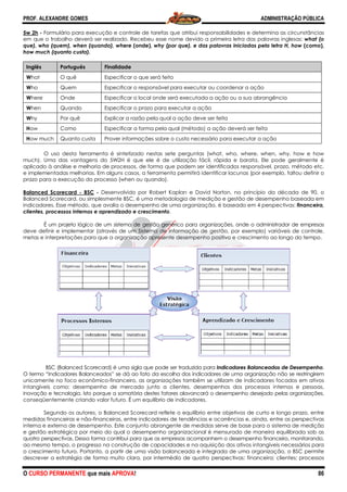 PROF. ALEXANDRE GOMES
O CURSO PERMANENTE que mais APRO
5w 2h - Formulário para execução e controle de tarefas que atribui responsabilidades e determina as
em que o trabalho deverá ser realizado. Recebeu esse nome devido a primeira letra das palavras inglesas:
que), who (quem), when (quando), where
how much (quanto custa).
Inglês Português Finalidade
What O quê Especificar o que será feito
Who Quem Especificar o responsável para executar ou coordenar a ação
Where Onde Especificar o local onde será executada a ação ou a sua abrangência
When Quando Especificar o
Why Por quê Explicar a razão pela qual a ação deve ser feita
How Como Especificar a forma pela qual (método) a ação deverá ser feita
How much Quanto custa Prover informações sobre o custo necessário para executar a ação
O uso desta ferramenta é sintetizado nestas sete perguntas (what, who, where, when, why, how e how
much). Uma das vantagens do 5W2H é que ele é de utilização fácil, rápida e barata. Ele pode geralmente é
aplicado à análise e melhoria de processos, de forma qu
e implementadas melhorias. Em alguns casos, a ferramenta permitirá identificar lacunas (por exemplo, faltou definir o
prazo para a execução do processo (when ou quando).
Balanced Scorecard - BSC - Desenvolvido por Robert Kaplan e David Norton, no princípio da década de 90, o
Balanced Scorecard, ou simplesmente BSC, é uma metodologia de medição e gestão de desempenho baseada em
indicadores. Esse método, que avalia o desempenho de uma organização, é b
clientes, processos internos e aprendizado e crescimento
É um projeto lógico de um sistema de gestão genérico para organizações, onde o administrador de empresas
deve definir e implementar (através de um Sistema de
metas e interpretações para que a organização apresente desempenho positivo e crescimento ao longo do tempo.
BSC (Balanced Scorecard) é uma sigla que pode ser traduzida para
O termo “Indicadores Balanceados” se dá ao fato da escolha dos indicadores de uma organização não se restringirem
unicamente no foco econômico-financeiro, as organizações também se utilizam de indicadores focados em ativos
intangíveis como: desempenho de mercado junto a clientes, desempenhos dos processos internos e pessoas,
inovação e tecnologia. Isto porque a somatória destes fatores alavancará o desempenho desejado pelas organizações,
conseqüentemente criando valor futuro. É um equilíb
Segundo os autores, o Balanced Scorecard reflete o equilíbrio entre objetivos de curto e longo prazo, entre
medidas financeiras e não-financeiras, entre indicadores de tendências e ocorrências e, ainda, entre as perspectivas
interna e externa de desempenho. Este conjunto abrangente de medidas serve de base para o sistema de medição
e gestão estratégica por meio do qual o desempenho organizacional é mensurado de maneira equilibrada sob as
quatro perspectivas. Dessa forma contribui para q
ao mesmo tempo, o progresso na construção de capacidades e na aquisição dos ativos intangíveis necessários para
o crescimento futuro. Portanto, a partir de uma visão balanceada e integrada de
descrever a estratégia de forma muito clara, por intermédio de quatro perspectivas: financeira; clientes; processos
ROVA!
Formulário para execução e controle de tarefas que atribui responsabilidades e determina as
em que o trabalho deverá ser realizado. Recebeu esse nome devido a primeira letra das palavras inglesas:
que), who (quem), when (quando), where (onde), why (por que), e das palavras iniciadas pela letra H, how
Finalidade
Especificar o que será feito
Especificar o responsável para executar ou coordenar a ação
Especificar o local onde será executada a ação ou a sua abrangência
Especificar o prazo para executar a ação
Explicar a razão pela qual a ação deve ser feita
Especificar a forma pela qual (método) a ação deverá ser feita
Prover informações sobre o custo necessário para executar a ação
so desta ferramenta é sintetizado nestas sete perguntas (what, who, where, when, why, how e how
much). Uma das vantagens do 5W2H é que ele é de utilização fácil, rápida e barata. Ele pode geralmente é
aplicado à análise e melhoria de processos, de forma que podem ser identificados responsável, prazo, método etc.
e implementadas melhorias. Em alguns casos, a ferramenta permitirá identificar lacunas (por exemplo, faltou definir o
prazo para a execução do processo (when ou quando).
Desenvolvido por Robert Kaplan e David Norton, no princípio da década de 90, o
Balanced Scorecard, ou simplesmente BSC, é uma metodologia de medição e gestão de desempenho baseada em
indicadores. Esse método, que avalia o desempenho de uma organização, é baseado em 4 perspectivas:
clientes, processos internos e aprendizado e crescimento.
É um projeto lógico de um sistema de gestão genérico para organizações, onde o administrador de empresas
deve definir e implementar (através de um Sistema de informação de gestão, por exemplo) variáveis de controle,
metas e interpretações para que a organização apresente desempenho positivo e crescimento ao longo do tempo.
BSC (Balanced Scorecard) é uma sigla que pode ser traduzida para Indicadores Balancea
O termo “Indicadores Balanceados” se dá ao fato da escolha dos indicadores de uma organização não se restringirem
financeiro, as organizações também se utilizam de indicadores focados em ativos
mo: desempenho de mercado junto a clientes, desempenhos dos processos internos e pessoas,
inovação e tecnologia. Isto porque a somatória destes fatores alavancará o desempenho desejado pelas organizações,
conseqüentemente criando valor futuro. É um equilíbrio de indicadores.
Segundo os autores, o Balanced Scorecard reflete o equilíbrio entre objetivos de curto e longo prazo, entre
financeiras, entre indicadores de tendências e ocorrências e, ainda, entre as perspectivas
externa de desempenho. Este conjunto abrangente de medidas serve de base para o sistema de medição
e gestão estratégica por meio do qual o desempenho organizacional é mensurado de maneira equilibrada sob as
quatro perspectivas. Dessa forma contribui para que as empresas acompanhem o desempenho financeiro, monitorando,
ao mesmo tempo, o progresso na construção de capacidades e na aquisição dos ativos intangíveis necessários para
o crescimento futuro. Portanto, a partir de uma visão balanceada e integrada de uma organização, o BSC permite
descrever a estratégia de forma muito clara, por intermédio de quatro perspectivas: financeira; clientes; processos
ADMINISTRAÇÃO PÚBLICA
86
Formulário para execução e controle de tarefas que atribui responsabilidades e determina as circunstâncias
em que o trabalho deverá ser realizado. Recebeu esse nome devido a primeira letra das palavras inglesas: what (o
why (por que), e das palavras iniciadas pela letra H, how (como),
Especificar o responsável para executar ou coordenar a ação
Especificar o local onde será executada a ação ou a sua abrangência
Especificar a forma pela qual (método) a ação deverá ser feita
Prover informações sobre o custo necessário para executar a ação
so desta ferramenta é sintetizado nestas sete perguntas (what, who, where, when, why, how e how
much). Uma das vantagens do 5W2H é que ele é de utilização fácil, rápida e barata. Ele pode geralmente é
e podem ser identificados responsável, prazo, método etc.
e implementadas melhorias. Em alguns casos, a ferramenta permitirá identificar lacunas (por exemplo, faltou definir o
Desenvolvido por Robert Kaplan e David Norton, no princípio da década de 90, o
Balanced Scorecard, ou simplesmente BSC, é uma metodologia de medição e gestão de desempenho baseada em
aseado em 4 perspectivas: financeira,
É um projeto lógico de um sistema de gestão genérico para organizações, onde o administrador de empresas
informação de gestão, por exemplo) variáveis de controle,
metas e interpretações para que a organização apresente desempenho positivo e crescimento ao longo do tempo.
Indicadores Balanceados de Desempenho.
O termo “Indicadores Balanceados” se dá ao fato da escolha dos indicadores de uma organização não se restringirem
financeiro, as organizações também se utilizam de indicadores focados em ativos
mo: desempenho de mercado junto a clientes, desempenhos dos processos internos e pessoas,
inovação e tecnologia. Isto porque a somatória destes fatores alavancará o desempenho desejado pelas organizações,
Segundo os autores, o Balanced Scorecard reflete o equilíbrio entre objetivos de curto e longo prazo, entre
financeiras, entre indicadores de tendências e ocorrências e, ainda, entre as perspectivas
externa de desempenho. Este conjunto abrangente de medidas serve de base para o sistema de medição
e gestão estratégica por meio do qual o desempenho organizacional é mensurado de maneira equilibrada sob as
ue as empresas acompanhem o desempenho financeiro, monitorando,
ao mesmo tempo, o progresso na construção de capacidades e na aquisição dos ativos intangíveis necessários para
uma organização, o BSC permite
descrever a estratégia de forma muito clara, por intermédio de quatro perspectivas: financeira; clientes; processos
 