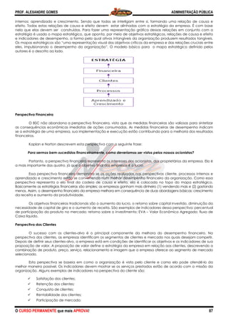 PROF. ALEXANDRE GOMES
O CURSO PERMANENTE que mais APRO
internos; aprendizado e crescimento. Sendo que todos se interligam entre si, formando uma relação de causa e
efeito. Todas estas relações de causa e efeito devem estar alinhadas com a estratégia da empresa. É com base
nela que elas devem ser construídas. Para fazer uma representação gráfica dessas relações em conjunto com a
estratégia é usado o mapa estratégico, que aponta, por meio de objetivos estratégicos, relações de causa e efeito
e indicadores de desempenho, a forma pela qual ativos intangíveis da organização produzem resultados tangíveis.
Os mapas estratégicos são “uma representação visual dos objetivos c
eles, impulsionando o desempenho da organização”. O modelo básico para o mapa estratégico definido pelos
autores é o descrito ao lado.
Perspectiva Financeira
O BSC não abandona a perspectiva
as consequências econômicas imediatas de ações consumadas. As medidas financeiras de desempenho indicam
se a estratégia de uma empresa, sua implementação e execução estão contribuin
financeiros.
Kaplan e Norton descrevem esta perspectiva com a seguinte frase:
Para sermos bem-sucedidos financeiramente, como deveríamos ser vistos pelos nossos acionistas?
Portanto, a perspectiva financeira representa
a mais importante das quatro, já que o objetivo final das empresas é o lucro.
Essa perspectiva financeira demonstra se as ações realizadas nas perspectivas cliente, processos internos e
aprendizado e crescimento estão se convertendo num melhor desempenho financeiro da organização. Como essa
perspectiva representa o elo final da cadeia de causa e efeito, ela é colocada no topo do mapa estratégico.
Basicamente as estratégias financeiras são si
menos. Assim, o desempenho financeiro da empresa melhora em consequência de duas abordagens básicas: cresciment
da receita e aumento da produtividade.
Os objetivos financeiros tradicionais são o aumento do lucro, o retorno sobre capital investido, diminuição da
necessidade de capital de giro e o aumento de receita. São exemplos de indicadores dessa perspectiva: percentual
de participação do produto no mercado; retorno sobre o investi
Caixa líquido.
Perspectiva dos Clientes
O sucesso com os clientes-alvo é o principal componente da melhora do desempenho financeiro. Na
perspectiva dos clientes, as empresas identificam os segmentos de clie
Depois de definir seus clientes-alvo, a empresa está em condições de identificar os objetivos e os indicadores de sua
proposição de valor. A proposição de valor define a estratégia da empresa em relação aos client
combinação de produto, preço, serviço, relacionamento e imagem que a empresa oferece ao segmento de mercado
selecionado.
Esta perspectiva se baseia em como a organização é vista pelo cliente e como ela pode atendê
melhor maneira possível. Os indicadores devem mostrar se os serviços prestados estão de acordo com a missão da
organização. Alguns exemplos de indicadores na perspectiva do cliente são:
Satisfação dos clientes;
Retenção dos clientes;
Conquista de clientes;
Rentabilidade dos clientes;
Participação de mercado;
ROVA!
internos; aprendizado e crescimento. Sendo que todos se interligam entre si, formando uma relação de causa e
Todas estas relações de causa e efeito devem estar alinhadas com a estratégia da empresa. É com base
nela que elas devem ser construídas. Para fazer uma representação gráfica dessas relações em conjunto com a
, que aponta, por meio de objetivos estratégicos, relações de causa e efeito
e indicadores de desempenho, a forma pela qual ativos intangíveis da organização produzem resultados tangíveis.
Os mapas estratégicos são “uma representação visual dos objetivos críticos da empresa e das relações cruciais entre
eles, impulsionando o desempenho da organização”. O modelo básico para o mapa estratégico definido pelos
O BSC não abandona a perspectiva financeira, visto que as medidas financeiras são val
ências econômicas imediatas de ações consumadas. As medidas financeiras de desempenho indicam
se a estratégia de uma empresa, sua implementação e execução estão contribuindo para a melhoria dos resultados
Kaplan e Norton descrevem esta perspectiva com a seguinte frase:
sucedidos financeiramente, como deveríamos ser vistos pelos nossos acionistas?
Portanto, a perspectiva financeira representa os interesses dos acionistas, dos proprietários da empresa. Ela é
a mais importante das quatro, já que o objetivo final das empresas é o lucro.
Essa perspectiva financeira demonstra se as ações realizadas nas perspectivas cliente, processos internos e
endizado e crescimento estão se convertendo num melhor desempenho financeiro da organização. Como essa
perspectiva representa o elo final da cadeia de causa e efeito, ela é colocada no topo do mapa estratégico.
Basicamente as estratégias financeiras são simples; as empresas ganham mais dinheiro (1) vendendo mais e (2) gastando
menos. Assim, o desempenho financeiro da empresa melhora em consequência de duas abordagens básicas: cresciment
da receita e aumento da produtividade.
cionais são o aumento do lucro, o retorno sobre capital investido, diminuição da
necessidade de capital de giro e o aumento de receita. São exemplos de indicadores dessa perspectiva: percentual
de participação do produto no mercado; retorno sobre o investimento; EVA – Valor Econômico Agregado; fluxo de
alvo é o principal componente da melhora do desempenho financeiro. Na
perspectiva dos clientes, as empresas identificam os segmentos de clientes e mercado nos quais desejam competir.
alvo, a empresa está em condições de identificar os objetivos e os indicadores de sua
proposição de valor. A proposição de valor define a estratégia da empresa em relação aos client
combinação de produto, preço, serviço, relacionamento e imagem que a empresa oferece ao segmento de mercado
Esta perspectiva se baseia em como a organização é vista pelo cliente e como ela pode atendê
ssível. Os indicadores devem mostrar se os serviços prestados estão de acordo com a missão da
organização. Alguns exemplos de indicadores na perspectiva do cliente são:
ADMINISTRAÇÃO PÚBLICA
87
internos; aprendizado e crescimento. Sendo que todos se interligam entre si, formando uma relação de causa e
Todas estas relações de causa e efeito devem estar alinhadas com a estratégia da empresa. É com base
nela que elas devem ser construídas. Para fazer uma representação gráfica dessas relações em conjunto com a
, que aponta, por meio de objetivos estratégicos, relações de causa e efeito
e indicadores de desempenho, a forma pela qual ativos intangíveis da organização produzem resultados tangíveis.
ríticos da empresa e das relações cruciais entre
eles, impulsionando o desempenho da organização”. O modelo básico para o mapa estratégico definido pelos
financeira, visto que as medidas financeiras são valiosas para sintetizar
ências econômicas imediatas de ações consumadas. As medidas financeiras de desempenho indicam
do para a melhoria dos resultados
sucedidos financeiramente, como deveríamos ser vistos pelos nossos acionistas?
os interesses dos acionistas, dos proprietários da empresa. Ela é
Essa perspectiva financeira demonstra se as ações realizadas nas perspectivas cliente, processos internos e
endizado e crescimento estão se convertendo num melhor desempenho financeiro da organização. Como essa
perspectiva representa o elo final da cadeia de causa e efeito, ela é colocada no topo do mapa estratégico.
mples; as empresas ganham mais dinheiro (1) vendendo mais e (2) gastando
menos. Assim, o desempenho financeiro da empresa melhora em consequência de duas abordagens básicas: crescimento
cionais são o aumento do lucro, o retorno sobre capital investido, diminuição da
necessidade de capital de giro e o aumento de receita. São exemplos de indicadores dessa perspectiva: percentual
Valor Econômico Agregado; fluxo de
alvo é o principal componente da melhora do desempenho financeiro. Na
ntes e mercado nos quais desejam competir.
alvo, a empresa está em condições de identificar os objetivos e os indicadores de sua
proposição de valor. A proposição de valor define a estratégia da empresa em relação aos clientes, descrevendo a
combinação de produto, preço, serviço, relacionamento e imagem que a empresa oferece ao segmento de mercado
Esta perspectiva se baseia em como a organização é vista pelo cliente e como ela pode atendê-lo da
ssível. Os indicadores devem mostrar se os serviços prestados estão de acordo com a missão da
 