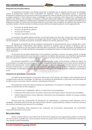 PROF. ALEXANDRE GOMES
O CURSO PERMANENTE que mais APRO
Perspectiva dos Processos Internos
As perspectivas financeira e dos clientes descrevem os resultados que se esperam da execução da estratégia.
Ambas as perspectivas contêm muitos indicadores de resultado. Como a orga
almejados? A perspectiva dos processos internos (ou perspectiva interna) identifica os poucos processos críticos que
se espera exerçam o maior impacto sobre a estratégia, ou seja, os processos mais críticos para a realização do
objetivos dos clientes e dos acionistas. As empresas costumam desenvolver objetivos e medidas para esta perspectiva
depois de formular objetivos e medidas para as perspectivas financeiras e do cliente. Essa sequência permite que as
empresas focalizem as métricas dos processos internos nos processos que conduzirão aos objetivos dos clientes e dos
acionistas. Kaplan e Norton reuniram os vários processos internos das organizações em quatro agrupamentos:
Processos de gestão operacional;
Processos de gestão de clientes;
Processo de Inovação;
Processos regulatórios e sociais.
Os processos de gestão operacional são os processos básicos do dia
produzem os atuais produtos e serviços e os entregam aos clientes. Podemos citar al
dos fornecedores, converter em produtos acabados, distribuir aos clientes, gerenciar o risco.
Os processos de gestão de clientes ampliam e aprofundam os relacionamentos com os clientes
selecionar clientes-alvo, conquistá-los, reter clientes, aumentar os negócios com os clientes. A diferença para a
perspectiva dos clientes é que aqui estamos olhando para os processos. Por exemplo, enquanto na perspectiva do
cliente o indicador é o número de clientes conquistados
novas demandas.
Os processos de inovação desenvolvem novos produtos, processos e serviços, em geral criando condições
para que a empresa penetre em novos mercados e segmentos de clientes. São pro
para novos produtos; desenhar e desenvolver novos produtos e serviços; lançar novos produtos e mercados.
Os processos regulatórios e sociais ajudam as organizações a reter continuamente o direito de operar nas
comunidades e nos países em que produzem e vendem. A regulamentação nacional e local impõe normas e padrões
práticas das organizações. Muitas delas, contudo, procuram ir além das obrigações mínimas impostas por lei. São
processos relacionados a conservação do
na comunidade. Os indicadores desta perspectiva geralmente estão ligados a medidas de tempo, qualidade, produtividade
custo.
Perspectiva do Aprendizado e Crescimento
Os objetivos de aprendizado e crescimento descrevem como pessoas, tecnologia e clima organizacional se
conjugam para sustentar a estratégia. As melhorias nos resultados de aprendizado e crescimento são indicadores de
tendência para os processos internos, clientes e dese
Esta perspectiva trata dos ativos intangíveis da organização e seu papel na estratégia. Os ativos intangíveis
podem ser classificados em três categorias:
Capital Humano: habilidades, talento e conhecimento dos empregados;
Capital da Informação: banco de dados, sistemas de informação, redes e infra
Capital Organizacional: cultura, liderança, alinhamento dos empregados, trabalho em equipe e gestão
do conhecimento.
Quando esses três componentes da perspectiva de apr
estratégia, a empresa desfruta de alto grau de prontidão: ela tem a capacidade de mobilizar e sustentar o processo
de mudança necessário para executar sua estratégia.
Alguns indicadores desta perspectiva são: s
índices de treinamento, entre outros.
BSC no Setor Público
Norton e Kaplan afirmam que o BSC pode ser facilmente adaptado para organizações públicas e instituições
sem fins lucrativos, possibilitando a estas empresas manter seus gastos dentro dos limites orçamentários e atender aos
seus clientes e partes interessadas.
ROVA!
As perspectivas financeira e dos clientes descrevem os resultados que se esperam da execução da estratégia.
Ambas as perspectivas contêm muitos indicadores de resultado. Como a organização produz os resultados
almejados? A perspectiva dos processos internos (ou perspectiva interna) identifica os poucos processos críticos que
se espera exerçam o maior impacto sobre a estratégia, ou seja, os processos mais críticos para a realização do
objetivos dos clientes e dos acionistas. As empresas costumam desenvolver objetivos e medidas para esta perspectiva
depois de formular objetivos e medidas para as perspectivas financeiras e do cliente. Essa sequência permite que as
métricas dos processos internos nos processos que conduzirão aos objetivos dos clientes e dos
acionistas. Kaplan e Norton reuniram os vários processos internos das organizações em quatro agrupamentos:
Processos de gestão operacional;
e clientes;
Processos regulatórios e sociais.
Os processos de gestão operacional são os processos básicos do dia-a-dia, através dos quais as empresas
produzem os atuais produtos e serviços e os entregam aos clientes. Podemos citar alguns exemplos: adquirir materiais
dos fornecedores, converter em produtos acabados, distribuir aos clientes, gerenciar o risco.
Os processos de gestão de clientes ampliam e aprofundam os relacionamentos com os clientes
los, reter clientes, aumentar os negócios com os clientes. A diferença para a
perspectiva dos clientes é que aqui estamos olhando para os processos. Por exemplo, enquanto na perspectiva do
cliente o indicador é o número de clientes conquistados, na perspectiva interna um indicador é tempo de resposta a
Os processos de inovação desenvolvem novos produtos, processos e serviços, em geral criando condições
para que a empresa penetre em novos mercados e segmentos de clientes. São processos como: identificar oportunidades
para novos produtos; desenhar e desenvolver novos produtos e serviços; lançar novos produtos e mercados.
Os processos regulatórios e sociais ajudam as organizações a reter continuamente o direito de operar nas
dades e nos países em que produzem e vendem. A regulamentação nacional e local impõe normas e padrões
práticas das organizações. Muitas delas, contudo, procuram ir além das obrigações mínimas impostas por lei. São
processos relacionados a conservação do meio-ambiente; segurança e saúde; práticas trabalhistas; investimentos
na comunidade. Os indicadores desta perspectiva geralmente estão ligados a medidas de tempo, qualidade, produtividade
Perspectiva do Aprendizado e Crescimento
e aprendizado e crescimento descrevem como pessoas, tecnologia e clima organizacional se
conjugam para sustentar a estratégia. As melhorias nos resultados de aprendizado e crescimento são indicadores de
tendência para os processos internos, clientes e desempenho financeiro.
Esta perspectiva trata dos ativos intangíveis da organização e seu papel na estratégia. Os ativos intangíveis
podem ser classificados em três categorias:
Capital Humano: habilidades, talento e conhecimento dos empregados;
formação: banco de dados, sistemas de informação, redes e infra
Capital Organizacional: cultura, liderança, alinhamento dos empregados, trabalho em equipe e gestão
Quando esses três componentes da perspectiva de aprendizado e crescimento estão alinhados com a
estratégia, a empresa desfruta de alto grau de prontidão: ela tem a capacidade de mobilizar e sustentar o processo
de mudança necessário para executar sua estratégia.
Alguns indicadores desta perspectiva são: satisfação dos funcionários, produtividade dos funcionários,
Norton e Kaplan afirmam que o BSC pode ser facilmente adaptado para organizações públicas e instituições
tando a estas empresas manter seus gastos dentro dos limites orçamentários e atender aos
ADMINISTRAÇÃO PÚBLICA
88
As perspectivas financeira e dos clientes descrevem os resultados que se esperam da execução da estratégia.
nização produz os resultados
almejados? A perspectiva dos processos internos (ou perspectiva interna) identifica os poucos processos críticos que
se espera exerçam o maior impacto sobre a estratégia, ou seja, os processos mais críticos para a realização dos
objetivos dos clientes e dos acionistas. As empresas costumam desenvolver objetivos e medidas para esta perspectiva
depois de formular objetivos e medidas para as perspectivas financeiras e do cliente. Essa sequência permite que as
métricas dos processos internos nos processos que conduzirão aos objetivos dos clientes e dos
acionistas. Kaplan e Norton reuniram os vários processos internos das organizações em quatro agrupamentos:
dia, através dos quais as empresas
guns exemplos: adquirir materiais
dos fornecedores, converter em produtos acabados, distribuir aos clientes, gerenciar o risco.
Os processos de gestão de clientes ampliam e aprofundam os relacionamentos com os clientes-alvo, como:
los, reter clientes, aumentar os negócios com os clientes. A diferença para a
perspectiva dos clientes é que aqui estamos olhando para os processos. Por exemplo, enquanto na perspectiva do
, na perspectiva interna um indicador é tempo de resposta a
Os processos de inovação desenvolvem novos produtos, processos e serviços, em geral criando condições
cessos como: identificar oportunidades
para novos produtos; desenhar e desenvolver novos produtos e serviços; lançar novos produtos e mercados.
Os processos regulatórios e sociais ajudam as organizações a reter continuamente o direito de operar nas
dades e nos países em que produzem e vendem. A regulamentação nacional e local impõe normas e padrões às
práticas das organizações. Muitas delas, contudo, procuram ir além das obrigações mínimas impostas por lei. São
ambiente; segurança e saúde; práticas trabalhistas; investimentos
na comunidade. Os indicadores desta perspectiva geralmente estão ligados a medidas de tempo, qualidade, produtividade e
e aprendizado e crescimento descrevem como pessoas, tecnologia e clima organizacional se
conjugam para sustentar a estratégia. As melhorias nos resultados de aprendizado e crescimento são indicadores de
Esta perspectiva trata dos ativos intangíveis da organização e seu papel na estratégia. Os ativos intangíveis
formação: banco de dados, sistemas de informação, redes e infra-estrutura tecnológica.
Capital Organizacional: cultura, liderança, alinhamento dos empregados, trabalho em equipe e gestão
endizado e crescimento estão alinhados com a
estratégia, a empresa desfruta de alto grau de prontidão: ela tem a capacidade de mobilizar e sustentar o processo
atisfação dos funcionários, produtividade dos funcionários,
Norton e Kaplan afirmam que o BSC pode ser facilmente adaptado para organizações públicas e instituições
tando a estas empresas manter seus gastos dentro dos limites orçamentários e atender aos
 