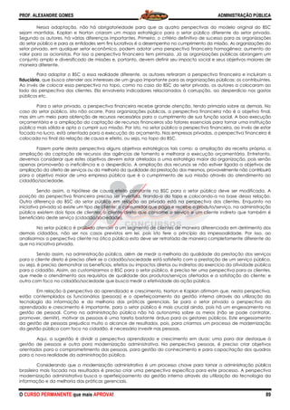 PROF. ALEXANDRE GOMES
O CURSO PERMANENTE que mais APRO
Nessa adaptação, não há obrigatoriedade para que as quatro perspectivas do modelo original do BSC
sejam mantidas. Kaplan e Norton criaram um mapa estratégico para o setor público diferente do setor privado.
Segundo os autores, há várias diferenças importantes. Primeiro, o critério definitivo de sucesso para as organizações
do setor público e para as entidades sem fins lucrativos é o
setor privado, em qualquer setor econômico, podem adotar uma perspectiva financeira homogênea: aumento do
valor para os acionistas. Por isso a perspectiva financeira tem primazia. Já as organizações
conjunto amplo e diversificado de missões e, portanto, devem definir seu impacto social e seus objetivos maiores de
maneira diferente.
Para adaptar o BSC a essa realidade diferente, os autores retiraram a perspectiva financeira e incl
fiduciária, que busca atender aos interesses de um grupo importante para as organizações públicas: os contribuintes.
Ao invés de colocar essa perspectiva no topo, como no caso do BSC do setor privado, os autores a colocaram ao
lado da perspectiva dos clientes. Ela envolveria indicadores relacionados à corrupção, ao desperdício nos gastos
públicos etc.
Para o setor privado, a perspectiva financeira recebe grande atenção, tendo primazia sobre as demais. No
caso do setor público, isto não ocorre. Para
mas sim um meio para obtenção de recursos necessários para o cumprimento de sua função social. A boa execução
orçamentária e a ampliação da captação de recursos financeiros são fatore
pública mais sólida e apta a cumprir sua missão. Por isto, no setor público a perspectiva financeira, ao invés de estar
focada no lucro, está orientada para a execução do orçamento. Nas empresas privadas, a perspect
colocada no final da relação de causa e efeito, ou seja, no topo do BSC.
Fazem parte desta perspectiva alguns objetivos estratégicos tais como: a ampliação da receita própria, a
ampliação da captação de recursos das agências de fomento e
devemos considerar que estes objetivos devem estar atrelados a uma estratégia maior da organização, pois senão
apenas promoverão a ineficiência e o desperdício. A ampliação dos recursos se não estiver ligada a
ampliação da oferta de serviços ou da melhoria da qualidade da prestação dos mesmos, provavelmente não contribuirá
para o objetivo maior de uma empresa pública que é o cumprimento de sua missão através do atendimento ao
cidadão/sociedade.
Sendo assim, a hipótese de causa efeito constante no BSC para o setor público deve ser modificada. A
posição da perspectiva financeira precisa ser invertida, tirando
Outra diferença do BSC do setor público em rel
iniciativa privada só existe um tipo de cliente: o consumidor que paga e recebe o produto/serviço, na administração
pública existem dois tipos de clientes: o cliente direto que consome o serviço
beneficiário deste serviço (cidadão/sociedade).
No setor público é proibido atender a um segmento de clientes de maneira diferenciada em detrimento dos
demais cidadãos, não ser nos casos previstos em lei, pois isto fere
analisarmos a perspectiva cliente na ótica pública esta deve ser retratada de maneira completamente diferente do
que na iniciativa privada.
Sendo assim, na administração pública, além de medir a melhoria da qua
para o cliente direto é preciso aferir se o cidadão/sociedade está satisfeito com a prestação de um serviço público,
ou seja, é preciso demonstrar os benefícios, efeitos ou impactos diretos ou indiretos do exercício da ativ
para o cidadão. Assim, ao customizarmos o BSC para o setor público, é preciso ter uma perspectiva para os clientes,
que mede o atendimento aos requisitos de qualidade dos produtos/serviços ofertados e a satisfação do cliente; e
outra com foco no cidadão/sociedade que busca medir a efetividade da ação pública.
Em relação à perspectiva do aprendizado e crescimento, Norton e Kaplan afirmam que, nesta perspectiva,
estão contemplados os funcionários (pessoas) e o aperfeiçoamento da gestão interna
tecnologia da informação e da melhoria das práticas gerenciais. Se para o setor privado a perspectiva do
aprendizado e crescimento é importante, para o setor público é mais crucial ainda, pois há um engessamento na
gestão de pessoal. Como na administração pública não há autonomia sobre os meios (não se pode contratar,
promover, demitir), motivar as pessoas é uma tarefa bastante árdua para os gestores públicos. Este engessamento
da gestão de pessoas prejudica muito o alcance de resul
da gestão pública com foco no cidadão, é necessário investir nas pessoas.
Aqui, a sugestão é dividir a perspectiva aprendizado e crescimento em duas: uma para dar destaque à
gestão de pessoas e outra para modernização administrativa. Na perspectiva pessoas, é preciso criar objetivos
orientados para o comprometimento das pessoas, para gestão do conhecimento e para capacitação dos quadros
para a nova realidade da administração pública.
Considerando que a modernização administrativa é um processo chave para tornar a administração pública
brasileira mais focada nos resultados é preciso criar uma perspectiva específica para este processo. A perspectiva
modernização administrativa busca o aperfeiçoamento da
informação e da melhoria das práticas gerenciais.
ROVA!
Nessa adaptação, não há obrigatoriedade para que as quatro perspectivas do modelo original do BSC
criaram um mapa estratégico para o setor público diferente do setor privado.
Segundo os autores, há várias diferenças importantes. Primeiro, o critério definitivo de sucesso para as organizações
do setor público e para as entidades sem fins lucrativos é o desempenho no cumprimento da missão. As organizações
setor privado, em qualquer setor econômico, podem adotar uma perspectiva financeira homogênea: aumento do
valor para os acionistas. Por isso a perspectiva financeira tem primazia. Já as organizações
conjunto amplo e diversificado de missões e, portanto, devem definir seu impacto social e seus objetivos maiores de
Para adaptar o BSC a essa realidade diferente, os autores retiraram a perspectiva financeira e incl
, que busca atender aos interesses de um grupo importante para as organizações públicas: os contribuintes.
Ao invés de colocar essa perspectiva no topo, como no caso do BSC do setor privado, os autores a colocaram ao
os clientes. Ela envolveria indicadores relacionados à corrupção, ao desperdício nos gastos
Para o setor privado, a perspectiva financeira recebe grande atenção, tendo primazia sobre as demais. No
caso do setor público, isto não ocorre. Para organizações públicas, a perspectiva financeira não é o objetivo final,
mas sim um meio para obtenção de recursos necessários para o cumprimento de sua função social. A boa execução
orçamentária e a ampliação da captação de recursos financeiros são fatores essenciais para tornar uma instituição
pública mais sólida e apta a cumprir sua missão. Por isto, no setor público a perspectiva financeira, ao invés de estar
focada no lucro, está orientada para a execução do orçamento. Nas empresas privadas, a perspect
colocada no final da relação de causa e efeito, ou seja, no topo do BSC.
Fazem parte desta perspectiva alguns objetivos estratégicos tais como: a ampliação da receita própria, a
ampliação da captação de recursos das agências de fomento e melhorar a execução orçamentária. Entretanto,
devemos considerar que estes objetivos devem estar atrelados a uma estratégia maior da organização, pois senão
apenas promoverão a ineficiência e o desperdício. A ampliação dos recursos se não estiver ligada a
ampliação da oferta de serviços ou da melhoria da qualidade da prestação dos mesmos, provavelmente não contribuirá
para o objetivo maior de uma empresa pública que é o cumprimento de sua missão através do atendimento ao
do assim, a hipótese de causa efeito constante no BSC para o setor público deve ser modificada. A
posição da perspectiva financeira precisa ser invertida, tirando-a do topo e colocando
Outra diferença do BSC do setor público em relação ao privado está na perspectiva dos clientes. Enquanto na
iniciativa privada só existe um tipo de cliente: o consumidor que paga e recebe o produto/serviço, na administração
pública existem dois tipos de clientes: o cliente direto que consome o serviço e um cliente indireto que também é
beneficiário deste serviço (cidadão/sociedade).
No setor público é proibido atender a um segmento de clientes de maneira diferenciada em detrimento dos
demais cidadãos, não ser nos casos previstos em lei, pois isto fere o princípio da impessoalidade. Por isso, ao
analisarmos a perspectiva cliente na ótica pública esta deve ser retratada de maneira completamente diferente do
Sendo assim, na administração pública, além de medir a melhoria da qualidade da prestação dos serviços
para o cliente direto é preciso aferir se o cidadão/sociedade está satisfeito com a prestação de um serviço público,
ou seja, é preciso demonstrar os benefícios, efeitos ou impactos diretos ou indiretos do exercício da ativ
para o cidadão. Assim, ao customizarmos o BSC para o setor público, é preciso ter uma perspectiva para os clientes,
que mede o atendimento aos requisitos de qualidade dos produtos/serviços ofertados e a satisfação do cliente; e
no cidadão/sociedade que busca medir a efetividade da ação pública.
Em relação à perspectiva do aprendizado e crescimento, Norton e Kaplan afirmam que, nesta perspectiva,
estão contemplados os funcionários (pessoas) e o aperfeiçoamento da gestão interna
tecnologia da informação e da melhoria das práticas gerenciais. Se para o setor privado a perspectiva do
aprendizado e crescimento é importante, para o setor público é mais crucial ainda, pois há um engessamento na
l. Como na administração pública não há autonomia sobre os meios (não se pode contratar,
promover, demitir), motivar as pessoas é uma tarefa bastante árdua para os gestores públicos. Este engessamento
da gestão de pessoas prejudica muito o alcance de resultados, pois, para criarmos um processo de modernização
da gestão pública com foco no cidadão, é necessário investir nas pessoas.
Aqui, a sugestão é dividir a perspectiva aprendizado e crescimento em duas: uma para dar destaque à
para modernização administrativa. Na perspectiva pessoas, é preciso criar objetivos
orientados para o comprometimento das pessoas, para gestão do conhecimento e para capacitação dos quadros
para a nova realidade da administração pública.
a modernização administrativa é um processo chave para tornar a administração pública
brasileira mais focada nos resultados é preciso criar uma perspectiva específica para este processo. A perspectiva
modernização administrativa busca o aperfeiçoamento da gestão interna através da utilização da tecnologia da
informação e da melhoria das práticas gerenciais.
ADMINISTRAÇÃO PÚBLICA
89
Nessa adaptação, não há obrigatoriedade para que as quatro perspectivas do modelo original do BSC
criaram um mapa estratégico para o setor público diferente do setor privado.
Segundo os autores, há várias diferenças importantes. Primeiro, o critério definitivo de sucesso para as organizações
desempenho no cumprimento da missão. As organizações do
setor privado, em qualquer setor econômico, podem adotar uma perspectiva financeira homogênea: aumento do
valor para os acionistas. Por isso a perspectiva financeira tem primazia. Já as organizações públicas abrangem um
conjunto amplo e diversificado de missões e, portanto, devem definir seu impacto social e seus objetivos maiores de
Para adaptar o BSC a essa realidade diferente, os autores retiraram a perspectiva financeira e incluíram a
, que busca atender aos interesses de um grupo importante para as organizações públicas: os contribuintes.
Ao invés de colocar essa perspectiva no topo, como no caso do BSC do setor privado, os autores a colocaram ao
os clientes. Ela envolveria indicadores relacionados à corrupção, ao desperdício nos gastos
Para o setor privado, a perspectiva financeira recebe grande atenção, tendo primazia sobre as demais. No
organizações públicas, a perspectiva financeira não é o objetivo final,
mas sim um meio para obtenção de recursos necessários para o cumprimento de sua função social. A boa execução
s essenciais para tornar uma instituição
pública mais sólida e apta a cumprir sua missão. Por isto, no setor público a perspectiva financeira, ao invés de estar
focada no lucro, está orientada para a execução do orçamento. Nas empresas privadas, a perspectiva financeira é
Fazem parte desta perspectiva alguns objetivos estratégicos tais como: a ampliação da receita própria, a
melhorar a execução orçamentária. Entretanto,
devemos considerar que estes objetivos devem estar atrelados a uma estratégia maior da organização, pois senão
apenas promoverão a ineficiência e o desperdício. A ampliação dos recursos se não estiver ligada a objetivos de
ampliação da oferta de serviços ou da melhoria da qualidade da prestação dos mesmos, provavelmente não contribuirá
para o objetivo maior de uma empresa pública que é o cumprimento de sua missão através do atendimento ao
do assim, a hipótese de causa efeito constante no BSC para o setor público deve ser modificada. A
a do topo e colocando-a na base dessa relação.
ação ao privado está na perspectiva dos clientes. Enquanto na
iniciativa privada só existe um tipo de cliente: o consumidor que paga e recebe o produto/serviço, na administração
e um cliente indireto que também é
No setor público é proibido atender a um segmento de clientes de maneira diferenciada em detrimento dos
o princípio da impessoalidade. Por isso, ao
analisarmos a perspectiva cliente na ótica pública esta deve ser retratada de maneira completamente diferente do
lidade da prestação dos serviços
para o cliente direto é preciso aferir se o cidadão/sociedade está satisfeito com a prestação de um serviço público,
ou seja, é preciso demonstrar os benefícios, efeitos ou impactos diretos ou indiretos do exercício da atividade pública
para o cidadão. Assim, ao customizarmos o BSC para o setor público, é preciso ter uma perspectiva para os clientes,
que mede o atendimento aos requisitos de qualidade dos produtos/serviços ofertados e a satisfação do cliente; e
no cidadão/sociedade que busca medir a efetividade da ação pública.
Em relação à perspectiva do aprendizado e crescimento, Norton e Kaplan afirmam que, nesta perspectiva,
estão contemplados os funcionários (pessoas) e o aperfeiçoamento da gestão interna através da utilização da
tecnologia da informação e da melhoria das práticas gerenciais. Se para o setor privado a perspectiva do
aprendizado e crescimento é importante, para o setor público é mais crucial ainda, pois há um engessamento na
l. Como na administração pública não há autonomia sobre os meios (não se pode contratar,
promover, demitir), motivar as pessoas é uma tarefa bastante árdua para os gestores públicos. Este engessamento
tados, pois, para criarmos um processo de modernização
Aqui, a sugestão é dividir a perspectiva aprendizado e crescimento em duas: uma para dar destaque à
para modernização administrativa. Na perspectiva pessoas, é preciso criar objetivos
orientados para o comprometimento das pessoas, para gestão do conhecimento e para capacitação dos quadros
a modernização administrativa é um processo chave para tornar a administração pública
brasileira mais focada nos resultados é preciso criar uma perspectiva específica para este processo. A perspectiva
gestão interna através da utilização da tecnologia da
 
