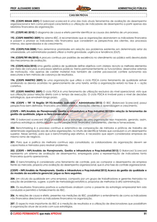 PROF. ALEXANDRE GOMES
O CURSO PERMANENTE que mais APRO
190. (CESPE IBRAM 2009) O balanced scorecard é uma das mais atuais ferramentas de avaliação do desempenho
organizacional e tem como principal característica a utilização de indicadores de desempenho a partir apenas dos
relatórios financeiros da organização.
191. (CESPE MS 2010) O diagrama de causa e efeito permite identificar as causas dos defeitos de um processo.
192. (CESPE INMETRO 2009) No sistema BSC, é recomendado que as organizações abandonem os indicadores financeiros
e passem a priorizar os indicadores não financeiros que consider
internos, dos aprendizados e do crescimento.
193. (CESPE/FUB/2008) Para determinar prioridades em relação aos problemas existentes em determinado setor da
universidade, um administrador poderá utilizar a matr
194. (CESPE/TRT-RN/2010) A procura contínua por padrões de excelência no atendimento ao público está desvinculada
dos mecanismos de avaliação.
195. (CESPE/AGU/2010) Uma gestão pública de qualidade define objetivo
por meio de concursos e processos seletivos públicos; treina permanentemente os funcionários; desenvolve sistemas
de motivação, não apenas de caráter material mas também de caráter psicossocial; confere autonomi
executores e tem método de cobrança de resultados.
196. (CESPE INMETRO 2009) Se uma organização que utiliza o ciclo PDCA como ferramenta de qualidade estiver
analisando os desvios ocorridos no gerenciamento de uma tarefa, então a organização estará
corretiva.
197. (CESPE INMETRO 2009) O ciclo PDCA é uma ferramenta de utilização exclusiva do nível operacional, visto que
sua utilização possui relação direta com o tempo de execução. O ciclo PDCA é inviável para o nível de decisões
estratégicas, que envolvem longo prazo.
198. (CESPE – TRT 10 Região DF-TO/Analista Judiciário
perspectivas bem definidas: financeira, processos internos, inovação, clientes e aprendizagem e crescimento.
(CESPE – INPI/Analista de Planejmaneto, Gestão e Infraestrutura e Prop.Industrial/2013)Em relação às ferramentas de
gestão da qualidade, julgue os itens consecutivos.
199. O balanced scorecard (BSC) possibilita que a estratégia de uma organização seja ma
objetivos estratégicos distribuídos em quatro perspectivas: financeira, concorrentes, clientes e fornecedores.
200. Benchmarking é o processo contínuo e sistemático de comparação de métodos e práticas de trabalho de
determinada organização aos de outras organizações, no intuito de identificar fatores que conduzam a um desempenho
superior. Nesse sentido, para que o benchmarking seja efetivo, é necessário que sejam consideradas empresas do
mesmo ramo de negócio.
201. Para que a política da melhoria contínua seja consolidada, os colaboradores da organização devem ser
capacitados e treinados para resolver problemas.
202. (CESPE – INPI/Analista de Planejmaneto, Gestão e Infraestrutura e Prop.Industrial/2013)
representa um sistema de avaliação de desempenho, empregado para a representação de indicadores tanto
financeiros quanto operacionais.
203. O benchmarking é considerado uma ferramenta de controle, pois ao comparar o desempenho da empresa
frente ao mercado, propicia uma avaliação do desempenho organizacional, que é uma fase do controle organizacional.
(CESPE – INPI/Analista de Planejmaneto, Gestão e Infraestrutura e Prop.Industrial/2013) Acerca da gestão da qualidade
do modelo de excelência gerencial, julgue os
204. Um círculo da qualidade em uma empresa, composto por um grupo de trabalhadores e gerentes treinados na
solução de problemas, sugere, a partir de metodologia estatística, propostas de melhorias à alta administração.
205. Os resultados financeiros positivos e sustentáveis sinalizam como o presente da estratégia empresarial tem sido
conduzido e permitirá o fortalecimento do BSC.
206. As relações de causa e efeito, presentes nas medições do BSC, possibilitam o entendimento de como os i
não financeiros direcionam os indicadores financeiros na organização.
207. O aspecto mais importante do BSC é a medição de resultados e a utilização de direcionadores que possibilitam
à organização atuar de acordo com suas estratégias.
ROVA!
CAIU EM PROVA
scorecard é uma das mais atuais ferramentas de avaliação do desempenho
organizacional e tem como principal característica a utilização de indicadores de desempenho a partir apenas dos
de causa e efeito permite identificar as causas dos defeitos de um processo.
No sistema BSC, é recomendado que as organizações abandonem os indicadores financeiros
e passem a priorizar os indicadores não financeiros que considerem as perspectivas dos clientes, dos processos
internos, dos aprendizados e do crescimento.
Para determinar prioridades em relação aos problemas existentes em determinado setor da
universidade, um administrador poderá utilizar a matriz gravidade, urgência e tendência (GUT).
A procura contínua por padrões de excelência no atendimento ao público está desvinculada
Uma gestão pública de qualidade define objetivos com clareza; recruta os melhores elementos
por meio de concursos e processos seletivos públicos; treina permanentemente os funcionários; desenvolve sistemas
de motivação, não apenas de caráter material mas também de caráter psicossocial; confere autonomi
executores e tem método de cobrança de resultados.
Se uma organização que utiliza o ciclo PDCA como ferramenta de qualidade estiver
analisando os desvios ocorridos no gerenciamento de uma tarefa, então a organização estará
O ciclo PDCA é uma ferramenta de utilização exclusiva do nível operacional, visto que
sua utilização possui relação direta com o tempo de execução. O ciclo PDCA é inviável para o nível de decisões
atégicas, que envolvem longo prazo.
TO/Analista Judiciário – Administrador/2013) O BSC (Balanced Scorecard) possui
perspectivas bem definidas: financeira, processos internos, inovação, clientes e aprendizagem e crescimento.
INPI/Analista de Planejmaneto, Gestão e Infraestrutura e Prop.Industrial/2013)Em relação às ferramentas de
gestão da qualidade, julgue os itens consecutivos.
O balanced scorecard (BSC) possibilita que a estratégia de uma organização seja ma
objetivos estratégicos distribuídos em quatro perspectivas: financeira, concorrentes, clientes e fornecedores.
Benchmarking é o processo contínuo e sistemático de comparação de métodos e práticas de trabalho de
nização aos de outras organizações, no intuito de identificar fatores que conduzam a um desempenho
superior. Nesse sentido, para que o benchmarking seja efetivo, é necessário que sejam consideradas empresas do
ca da melhoria contínua seja consolidada, os colaboradores da organização devem ser
capacitados e treinados para resolver problemas.
INPI/Analista de Planejmaneto, Gestão e Infraestrutura e Prop.Industrial/2013)
ta um sistema de avaliação de desempenho, empregado para a representação de indicadores tanto
O benchmarking é considerado uma ferramenta de controle, pois ao comparar o desempenho da empresa
cia uma avaliação do desempenho organizacional, que é uma fase do controle organizacional.
INPI/Analista de Planejmaneto, Gestão e Infraestrutura e Prop.Industrial/2013) Acerca da gestão da qualidade
do modelo de excelência gerencial, julgue os itens seguintes.
Um círculo da qualidade em uma empresa, composto por um grupo de trabalhadores e gerentes treinados na
solução de problemas, sugere, a partir de metodologia estatística, propostas de melhorias à alta administração.
os financeiros positivos e sustentáveis sinalizam como o presente da estratégia empresarial tem sido
conduzido e permitirá o fortalecimento do BSC.
As relações de causa e efeito, presentes nas medições do BSC, possibilitam o entendimento de como os i
não financeiros direcionam os indicadores financeiros na organização.
O aspecto mais importante do BSC é a medição de resultados e a utilização de direcionadores que possibilitam
à organização atuar de acordo com suas estratégias.
ADMINISTRAÇÃO PÚBLICA
91
scorecard é uma das mais atuais ferramentas de avaliação do desempenho
organizacional e tem como principal característica a utilização de indicadores de desempenho a partir apenas dos
de causa e efeito permite identificar as causas dos defeitos de um processo.
No sistema BSC, é recomendado que as organizações abandonem os indicadores financeiros
em as perspectivas dos clientes, dos processos
Para determinar prioridades em relação aos problemas existentes em determinado setor da
iz gravidade, urgência e tendência (GUT).
A procura contínua por padrões de excelência no atendimento ao público está desvinculada
s com clareza; recruta os melhores elementos
por meio de concursos e processos seletivos públicos; treina permanentemente os funcionários; desenvolve sistemas
de motivação, não apenas de caráter material mas também de caráter psicossocial; confere autonomia aos
Se uma organização que utiliza o ciclo PDCA como ferramenta de qualidade estiver
analisando os desvios ocorridos no gerenciamento de uma tarefa, então a organização estará na fase A — ação
O ciclo PDCA é uma ferramenta de utilização exclusiva do nível operacional, visto que
sua utilização possui relação direta com o tempo de execução. O ciclo PDCA é inviável para o nível de decisões
O BSC (Balanced Scorecard) possui
perspectivas bem definidas: financeira, processos internos, inovação, clientes e aprendizagem e crescimento.
INPI/Analista de Planejmaneto, Gestão e Infraestrutura e Prop.Industrial/2013)Em relação às ferramentas de
O balanced scorecard (BSC) possibilita que a estratégia de uma organização seja mapeada, gerando, assim,
objetivos estratégicos distribuídos em quatro perspectivas: financeira, concorrentes, clientes e fornecedores.
Benchmarking é o processo contínuo e sistemático de comparação de métodos e práticas de trabalho de
nização aos de outras organizações, no intuito de identificar fatores que conduzam a um desempenho
superior. Nesse sentido, para que o benchmarking seja efetivo, é necessário que sejam consideradas empresas do
ca da melhoria contínua seja consolidada, os colaboradores da organização devem ser
INPI/Analista de Planejmaneto, Gestão e Infraestrutura e Prop.Industrial/2013) O Balanced Scorecard
ta um sistema de avaliação de desempenho, empregado para a representação de indicadores tanto
O benchmarking é considerado uma ferramenta de controle, pois ao comparar o desempenho da empresa
cia uma avaliação do desempenho organizacional, que é uma fase do controle organizacional.
INPI/Analista de Planejmaneto, Gestão e Infraestrutura e Prop.Industrial/2013) Acerca da gestão da qualidade e
Um círculo da qualidade em uma empresa, composto por um grupo de trabalhadores e gerentes treinados na
solução de problemas, sugere, a partir de metodologia estatística, propostas de melhorias à alta administração.
os financeiros positivos e sustentáveis sinalizam como o presente da estratégia empresarial tem sido
As relações de causa e efeito, presentes nas medições do BSC, possibilitam o entendimento de como os indicadores
O aspecto mais importante do BSC é a medição de resultados e a utilização de direcionadores que possibilitam
 