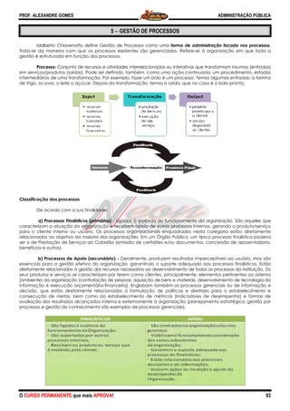 PROF. ALEXANDRE GOMES
O CURSO PERMANENTE que mais APRO
Idalberto Chiavenatto define Gestão de Processos como uma
Trata-se da maneira com que os processos existentes são gerenciados. Refere
gestão é estruturada em função dos processos.
Processo: Conjunto de recursos e atividades interrelacionadas ou interativas que transform
em serviços/produtos (saídas). Pode ser definido, também, como uma ação continuada, um procedimento, estados
intermediários de uma transformação. Por exemplo, fazer um bolo é um processo. Temos algumas entradas: a farinha
de trigo, os ovos, o leite o açúcar. Depois da transformação, temos a saída, que no caso é o bolo pronto.
Classificação dos processos
De acordo com a sua finalidade:
a) Processos Finalísticos (primários)
caracterizam a atuação da organização e recebem apoio de outros processos internos, gerando o produto/serviço
para o cliente interno ou usuário. Os processos organizacionais enquadrados nesta categoria estão diretamente
relacionados ao objetivo da maioria das organizações. Em um Órgão Público, um típico processo finalístico poderia
ser o de Prestação de Serviços ao Cidadão (emissão de certidões e/ou documentos, concessão de aposentadoria,
benefícios e outros).
b) Processos de Apoio (secundári
essenciais para a gestão efetiva da organização, garantindo o suporte adequado aos processos finalísticos. Estão
diretamente relacionados à gestão dos recursos necessários ao desenvolv
seus produtos e serviços se caracterizam por terem como clientes, principalmente, elementos pertinentes ao sistema
(ambiente) da organização (contratação de pessoas, aquisição de bens e materiais, desenvolvim
informação e execução orçamentário-financeira). Englobam também os processos gerenciais ou de informação e
decisão, que estão diretamente relacionados à formulação de políticas e diretrizes para o estabelecimento e
consecução de metas; bem como ao estabelecimento de métricas (indicadores de desempenho) e formas de
avaliação dos resultados alcançados interna e externamente à organização (planejamento estratégico, gestão por
processos e gestão do conhecimento são exemplos de processos ge
ROVA!
5 −−−− GESTÃO DE PROCESSOS
Idalberto Chiavenatto define Gestão de Processos como uma forma de administração focada nos
se da maneira com que os processos existentes são gerenciados. Refere-se à organização em que toda a
gestão é estruturada em função dos processos.
Conjunto de recursos e atividades interrelacionadas ou interativas que transform
Pode ser definido, também, como uma ação continuada, um procedimento, estados
intermediários de uma transformação. Por exemplo, fazer um bolo é um processo. Temos algumas entradas: a farinha
ovos, o leite o açúcar. Depois da transformação, temos a saída, que no caso é o bolo pronto.
De acordo com a sua finalidade:
(primários) - Ligados à essência do funcionamento da organização. São
caracterizam a atuação da organização e recebem apoio de outros processos internos, gerando o produto/serviço
para o cliente interno ou usuário. Os processos organizacionais enquadrados nesta categoria estão diretamente
o da maioria das organizações. Em um Órgão Público, um típico processo finalístico poderia
ser o de Prestação de Serviços ao Cidadão (emissão de certidões e/ou documentos, concessão de aposentadoria,
(secundário) - Geralmente, produzem resultados imperceptíveis ao usuário, mas são
essenciais para a gestão efetiva da organização, garantindo o suporte adequado aos processos finalísticos. Estão
diretamente relacionados à gestão dos recursos necessários ao desenvolvimento de todos os processos da instituição.
seus produtos e serviços se caracterizam por terem como clientes, principalmente, elementos pertinentes ao sistema
(ambiente) da organização (contratação de pessoas, aquisição de bens e materiais, desenvolvim
financeira). Englobam também os processos gerenciais ou de informação e
decisão, que estão diretamente relacionados à formulação de políticas e diretrizes para o estabelecimento e
; bem como ao estabelecimento de métricas (indicadores de desempenho) e formas de
avaliação dos resultados alcançados interna e externamente à organização (planejamento estratégico, gestão por
processos e gestão do conhecimento são exemplos de processos gerenciais).
ADMINISTRAÇÃO PÚBLICA
93
forma de administração focada nos processos.
se à organização em que toda a
Conjunto de recursos e atividades interrelacionadas ou interativas que transformam insumos (entradas)
Pode ser definido, também, como uma ação continuada, um procedimento, estados
intermediários de uma transformação. Por exemplo, fazer um bolo é um processo. Temos algumas entradas: a farinha
ovos, o leite o açúcar. Depois da transformação, temos a saída, que no caso é o bolo pronto.
Ligados à essência do funcionamento da organização. São aqueles que
caracterizam a atuação da organização e recebem apoio de outros processos internos, gerando o produto/serviço
para o cliente interno ou usuário. Os processos organizacionais enquadrados nesta categoria estão diretamente
o da maioria das organizações. Em um Órgão Público, um típico processo finalístico poderia
ser o de Prestação de Serviços ao Cidadão (emissão de certidões e/ou documentos, concessão de aposentadoria,
Geralmente, produzem resultados imperceptíveis ao usuário, mas são
essenciais para a gestão efetiva da organização, garantindo o suporte adequado aos processos finalísticos. Estão
imento de todos os processos da instituição. Os
seus produtos e serviços se caracterizam por terem como clientes, principalmente, elementos pertinentes ao sistema
(ambiente) da organização (contratação de pessoas, aquisição de bens e materiais, desenvolvimento de tecnologia da
financeira). Englobam também os processos gerenciais ou de informação e
decisão, que estão diretamente relacionados à formulação de políticas e diretrizes para o estabelecimento e
; bem como ao estabelecimento de métricas (indicadores de desempenho) e formas de
avaliação dos resultados alcançados interna e externamente à organização (planejamento estratégico, gestão por
 