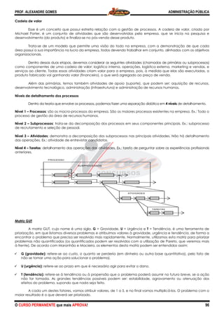 PROF. ALEXANDRE GOMES
O CURSO PERMANENTE que mais APRO
Cadeia de valor
Esse é um conceito que possui estreita relação com a gestão de processos. A cadeia de valor, criada por
Michael Porter, é um conjunto de atividades que são desen
desenvolvimento (do produto) e finaliza-
Trata-se de um modelo que permite uma visão do todo na empresa, com a demonstração de que cada
área possui a sua importância no lucro da empresa, todos devendo trabalhar em conjunto, alinhados com os objetivo
organizacionais.
Dentro dessas duas etapas, devemos considerar as seguintes atividades (chamadas de primárias ou subprocessos)
como componentes de uma cadeia de valor: logística
serviços ao cliente. Todas essas atividades criam valor para a empresa, pois, à medida que elas são executadas, o
produto fabricado vai ganhando valor (financeiro), o que será agregado ao preço d
Além das primárias, temos também atividades de apoio (suporte), que podem ser: aquisição de recursos,
desenvolvimento tecnológico, administração (infraestrutura) e administração de recursos humanos.
Níveis de detalhamento dos processos
Dentro da teoria que envolve os processos, podemos fazer uma separação didática em
Nível 1 – Processos: são os macro-processos da empresa. São os maiores processos existentes na empresa. Ex.: Todo o
processo de gestão da área de recursos humanos.
Nível 2 – Subprocessos: trata-se da decomposição dos processos em seus componentes principais. Ex.: subprocesso
de recrutamento e seleção de pessoal.
Nível 3 – Atividades: demonstra a decomposição dos subprocessos nas principais atividades.
das operações. Ex.: atividade de entrevistar candidatos.
Nível 4 – Tarefas: detalhamento das operações das atividades. Ex.: tarefa de perguntar sobre as experiências profissionais
anteriores.
Matriz GUT
A matriz GUT, cujo nome é uma sigla.
priorização, em que listamos diversos problemas e atribuímos valores à gravidade, urgência e tendência, de forma a
encontrar o problema que precisa ser resolvido mais rapidamente. N
problemas não quantificados (os quantificados podem ser resolvidos com a utilização de Pareto, que veremos mais
à frente). De acordo com Maranhão e Macieira, os elementos desta matriz podem ser entendidos a
G (gravidade): refere-se ao custo, o quanto se perderia (em dinheiro ou outra base quantitativa), pelo fato de
não se tomar uma ação para solucionar o problema).
U (urgência): refere-se ao prazo em que é necessário agir para evitar o dano.
T (tendência): refere-se à tendência ou à propensão que o problema poderá assumir no futuro breve, se a ação
não for tomada. As grandes tendências possíveis podem ser: estabilidade, agravamento ou atenuação dos
efeitos do problema, supondo que nada seja feito.
A cada um destes fatores, vamos atribuir valores, de 1 a 5, e no final vamos multiplicá
maior resultado é o que deverá ser priorizado.
SU
PROCESSO
ROVA!
Esse é um conceito que possui estreita relação com a gestão de processos. A cadeia de valor, criada por
Michael Porter, é um conjunto de atividades que são desenvolvidas pela empresa, que se inicia na pesquisa e
-se no pós-venda desse produto.
se de um modelo que permite uma visão do todo na empresa, com a demonstração de que cada
da empresa, todos devendo trabalhar em conjunto, alinhados com os objetivo
Dentro dessas duas etapas, devemos considerar as seguintes atividades (chamadas de primárias ou subprocessos)
como componentes de uma cadeia de valor: logística interna, operações, logística externa, marketing e vendas, e
serviços ao cliente. Todas essas atividades criam valor para a empresa, pois, à medida que elas são executadas, o
produto fabricado vai ganhando valor (financeiro), o que será agregado ao preço de venda.
Além das primárias, temos também atividades de apoio (suporte), que podem ser: aquisição de recursos,
desenvolvimento tecnológico, administração (infraestrutura) e administração de recursos humanos.
a teoria que envolve os processos, podemos fazer uma separação didática em
processos da empresa. São os maiores processos existentes na empresa. Ex.: Todo o
s humanos.
se da decomposição dos processos em seus componentes principais. Ex.: subprocesso
de recrutamento e seleção de pessoal.
: demonstra a decomposição dos subprocessos nas principais atividades.
das operações. Ex.: atividade de entrevistar candidatos.
: detalhamento das operações das atividades. Ex.: tarefa de perguntar sobre as experiências profissionais
ma sigla. G = Gravidade, U = Urgência e T = Tendência, é uma ferramenta de
priorização, em que listamos diversos problemas e atribuímos valores à gravidade, urgência e tendência, de forma a
encontrar o problema que precisa ser resolvido mais rapidamente. Normalmente, utilizamos esta matriz para priorizar
problemas não quantificados (os quantificados podem ser resolvidos com a utilização de Pareto, que veremos mais
à frente). De acordo com Maranhão e Macieira, os elementos desta matriz podem ser entendidos a
se ao custo, o quanto se perderia (em dinheiro ou outra base quantitativa), pelo fato de
não se tomar uma ação para solucionar o problema).
se ao prazo em que é necessário agir para evitar o dano.
se à tendência ou à propensão que o problema poderá assumir no futuro breve, se a ação
não for tomada. As grandes tendências possíveis podem ser: estabilidade, agravamento ou atenuação dos
efeitos do problema, supondo que nada seja feito.
cada um destes fatores, vamos atribuir valores, de 1 a 5, e no final vamos multiplicá
maior resultado é o que deverá ser priorizado.
ATIVIDADES
TAREFA
UBPROCESSOS
ADMINISTRAÇÃO PÚBLICA
96
Esse é um conceito que possui estreita relação com a gestão de processos. A cadeia de valor, criada por
volvidas pela empresa, que se inicia na pesquisa e
se de um modelo que permite uma visão do todo na empresa, com a demonstração de que cada
da empresa, todos devendo trabalhar em conjunto, alinhados com os objetivos
Dentro dessas duas etapas, devemos considerar as seguintes atividades (chamadas de primárias ou subprocessos)
interna, operações, logística externa, marketing e vendas, e
serviços ao cliente. Todas essas atividades criam valor para a empresa, pois, à medida que elas são executadas, o
e venda.
Além das primárias, temos também atividades de apoio (suporte), que podem ser: aquisição de recursos,
desenvolvimento tecnológico, administração (infraestrutura) e administração de recursos humanos.
a teoria que envolve os processos, podemos fazer uma separação didática em 4 níveis de detalhamento.
processos da empresa. São os maiores processos existentes na empresa. Ex.: Todo o
se da decomposição dos processos em seus componentes principais. Ex.: subprocesso
: demonstra a decomposição dos subprocessos nas principais atividades. Não há detalhamento
: detalhamento das operações das atividades. Ex.: tarefa de perguntar sobre as experiências profissionais
= Tendência, é uma ferramenta de
priorização, em que listamos diversos problemas e atribuímos valores à gravidade, urgência e tendência, de forma a
ormalmente, utilizamos esta matriz para priorizar
problemas não quantificados (os quantificados podem ser resolvidos com a utilização de Pareto, que veremos mais
à frente). De acordo com Maranhão e Macieira, os elementos desta matriz podem ser entendidos assim:
se ao custo, o quanto se perderia (em dinheiro ou outra base quantitativa), pelo fato de
se à tendência ou à propensão que o problema poderá assumir no futuro breve, se a ação
não for tomada. As grandes tendências possíveis podem ser: estabilidade, agravamento ou atenuação dos
cada um destes fatores, vamos atribuir valores, de 1 a 5, e no final vamos multiplicá-los. O problema com o
AS
 
