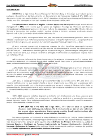 PROF. ALEXANDRE GOMES
O CURSO PERMANENTE que mais APRO
Guia BPM CBOK®
BPM CBOK é a sigla Business Process Management Commom Body of Knowledge que traduzido para o
português é Corpo Comum de Conhecimentos em Gerenciamento de Processos de Negócio. O BPM CBOK é um
documento mantido pela associação internacional ABPMP
contém uma visão sobre todas as fases para a realizaçã
O Gerenciamento de Processos de Negócio
Management ou BPM) é um conceito que une
otimização dos resultados das organizações através da melhoria dos
técnicas e ferramentas para analisar, modelar, publicar, otimizar e controlar processos envolvendo recursos
humanos, aplicações, documentos e outras fontes de informaçã
A utilização do BPM, ao longo dos últimos anos, vem crescendo de forma bastante significativa, dada a sua
utilidade e rapidez com que melhora os processos nas empresas onde já foi implementado. A sua perspectiva de
crescimento é muito grande, visto que ainda é um conceito pouco conhecido, principalmente no Brasil.
O termo 'processos operacionais' se refere aos processos de rotina (repetitivos) desempenhados pelas
organizações no seu dia-a-dia, ao contrário de 'processos de decisão estratégica', os quai
pela alta direção. O BPM difere da remodelagem de processos de negócio, uma abordagem sobre gestão bem
popular na década de 90, cujo enfoque não eram as alterações revolucionárias nos processos de negócio, mas a
sua melhoria contínua.
Adicionalmente, as ferramentas denominadas sistemas de gestão de processos do negócio (sistemas BPM)
monitoram o andamento dos processos de uma forma rápida e barata. Dessa forma, os gestores podem analisar e
alterar processos baseado em dados reais e não
A alta direção da empresa pode enxergar, por exemplo, onde estão o
o quanto está atrasando) determinada tarefa, com que frequência isso ocorre, o percentual de processos
concluídos e em andamento, entre outros. Como conseqüência, fatores cruciais para o bom desempenho da
organização podem ser analisados com extrema facilidade e rapidez o que geralmente não ocorre com outras
ferramentas que não o BPM.
Além disso, as pessoas participantes do processo t
trabalho facilitado uma vez que recebem tarefas e devem simplesmente executá
aspectos como, por exemplo, para onde devem enviá
possíveis situações de seguimento deste já estão registradas. Adicionalmente, os indivíduos podem enxergar como
foi o caminho realizado até a sua atividade e em que status
está.
O BPM CBOK apresenta cada fase do projeto e destrincha com detalhes cada um
são os perfis profissionais necessários para envolvimento em cada fase e geralmente o que acontece em cada
período dentro do projeto. E leva ao leitor uma visão geral sobre os conhecimentos reunidos que várias empresas e
pessoas foram adquirindo ao longo dos anos.
"O BPM CBOK não é uma Bíblia, não é algo estático, não é algo que deva ser seguido sem
discussões e sem aberturas para mudanças. Mas é um documento que dará sim uma visão muito
boa e ampla sobre o gerenciamento de process
nas melhores práticas e formas de encarar cada fase do projeto."
Esta metodologia tem sua construção e evolução baseados nas etapas do Ciclo de Gerenciamento de
Processos proposto no Guia CBOK, uma das pri
ciclo de gerenciamento é composto pelas seguintes etapas:
Processos, Desenho e Modelagem de Processos, Implementação de Processos, Monitor
Processos, e Refinamento de Processos.Porém, o ciclo de vida de um processo de negócio é composto das seguintes
etapas: projeto, implementação, gerenciamento, monitoração e análise.
ROVA!
é a sigla Business Process Management Commom Body of Knowledge que traduzido para o
Corpo Comum de Conhecimentos em Gerenciamento de Processos de Negócio. O BPM CBOK é um
documento mantido pela associação internacional ABPMP - Association of Business Process Management Professionals
contém uma visão sobre todas as fases para a realização de um projeto de BPM ideal.
Gerenciamento de Processos de Negócio ou Gestão de Processos de Negócio
) é um conceito que une gestão de negócios e tecnolgia da informação
das organizações através da melhoria dos processos de negócios.
técnicas e ferramentas para analisar, modelar, publicar, otimizar e controlar processos envolvendo recursos
humanos, aplicações, documentos e outras fontes de informação.
A utilização do BPM, ao longo dos últimos anos, vem crescendo de forma bastante significativa, dada a sua
utilidade e rapidez com que melhora os processos nas empresas onde já foi implementado. A sua perspectiva de
ainda é um conceito pouco conhecido, principalmente no Brasil.
O termo 'processos operacionais' se refere aos processos de rotina (repetitivos) desempenhados pelas
dia, ao contrário de 'processos de decisão estratégica', os quai
pela alta direção. O BPM difere da remodelagem de processos de negócio, uma abordagem sobre gestão bem
popular na década de 90, cujo enfoque não eram as alterações revolucionárias nos processos de negócio, mas a
Adicionalmente, as ferramentas denominadas sistemas de gestão de processos do negócio (sistemas BPM)
monitoram o andamento dos processos de uma forma rápida e barata. Dessa forma, os gestores podem analisar e
alterar processos baseado em dados reais e não apenas por intuição.
A alta direção da empresa pode enxergar, por exemplo, onde estão os gargalos e
o quanto está atrasando) determinada tarefa, com que frequência isso ocorre, o percentual de processos
tre outros. Como conseqüência, fatores cruciais para o bom desempenho da
organização podem ser analisados com extrema facilidade e rapidez o que geralmente não ocorre com outras
Além disso, as pessoas participantes do processo também são beneficiadas: com o BPM, elas têm o seu
trabalho facilitado uma vez que recebem tarefas e devem simplesmente executá-las sem se preocupar com
aspectos como, por exemplo, para onde devem enviá-las uma vez que o processo já foi desenhado e todas as
possíveis situações de seguimento deste já estão registradas. Adicionalmente, os indivíduos podem enxergar como
foi o caminho realizado até a sua atividade e em que status
O BPM CBOK apresenta cada fase do projeto e destrincha com detalhes cada um
são os perfis profissionais necessários para envolvimento em cada fase e geralmente o que acontece em cada
período dentro do projeto. E leva ao leitor uma visão geral sobre os conhecimentos reunidos que várias empresas e
ram adquirindo ao longo dos anos.
"O BPM CBOK não é uma Bíblia, não é algo estático, não é algo que deva ser seguido sem
discussões e sem aberturas para mudanças. Mas é um documento que dará sim uma visão muito
boa e ampla sobre o gerenciamento de processos de negócio e firmará o conhecimento do leitor
nas melhores práticas e formas de encarar cada fase do projeto."
Esta metodologia tem sua construção e evolução baseados nas etapas do Ciclo de Gerenciamento de
, uma das principais referências de mercado para a comunidade de processos. Tal
é composto pelas seguintes etapas: Definição dos Princípios de Governança, Análise de
Processos, Desenho e Modelagem de Processos, Implementação de Processos, Monitor
Porém, o ciclo de vida de um processo de negócio é composto das seguintes
projeto, implementação, gerenciamento, monitoração e análise.
ADMINISTRAÇÃO PÚBLICA
99
é a sigla Business Process Management Commom Body of Knowledge que traduzido para o
Corpo Comum de Conhecimentos em Gerenciamento de Processos de Negócio. O BPM CBOK é um
Association of Business Process Management Professionals e
Gestão de Processos de Negócio(em inglês Business Process
tecnolgia da informação com foco na
processos de negócios. São utilizados métodos,
técnicas e ferramentas para analisar, modelar, publicar, otimizar e controlar processos envolvendo recursos
A utilização do BPM, ao longo dos últimos anos, vem crescendo de forma bastante significativa, dada a sua
utilidade e rapidez com que melhora os processos nas empresas onde já foi implementado. A sua perspectiva de
ainda é um conceito pouco conhecido, principalmente no Brasil.
O termo 'processos operacionais' se refere aos processos de rotina (repetitivos) desempenhados pelas
dia, ao contrário de 'processos de decisão estratégica', os quais são desempenhados
pela alta direção. O BPM difere da remodelagem de processos de negócio, uma abordagem sobre gestão bem
popular na década de 90, cujo enfoque não eram as alterações revolucionárias nos processos de negócio, mas a
Adicionalmente, as ferramentas denominadas sistemas de gestão de processos do negócio (sistemas BPM)
monitoram o andamento dos processos de uma forma rápida e barata. Dessa forma, os gestores podem analisar e
s gargalos e quem está atrasando (e
o quanto está atrasando) determinada tarefa, com que frequência isso ocorre, o percentual de processos
tre outros. Como conseqüência, fatores cruciais para o bom desempenho da
organização podem ser analisados com extrema facilidade e rapidez o que geralmente não ocorre com outras
ambém são beneficiadas: com o BPM, elas têm o seu
las sem se preocupar com
las uma vez que o processo já foi desenhado e todas as
possíveis situações de seguimento deste já estão registradas. Adicionalmente, os indivíduos podem enxergar como
O BPM CBOK apresenta cada fase do projeto e destrincha com detalhes cada uma delas. Apresenta quais
são os perfis profissionais necessários para envolvimento em cada fase e geralmente o que acontece em cada
período dentro do projeto. E leva ao leitor uma visão geral sobre os conhecimentos reunidos que várias empresas e
"O BPM CBOK não é uma Bíblia, não é algo estático, não é algo que deva ser seguido sem
discussões e sem aberturas para mudanças. Mas é um documento que dará sim uma visão muito
os de negócio e firmará o conhecimento do leitor
Esta metodologia tem sua construção e evolução baseados nas etapas do Ciclo de Gerenciamento de
ncipais referências de mercado para a comunidade de processos. Tal
Definição dos Princípios de Governança, Análise de
Processos, Desenho e Modelagem de Processos, Implementação de Processos, Monitoramento e Controle de
Porém, o ciclo de vida de um processo de negócio é composto das seguintes
 