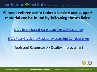 All tools referenced in today’s session and support
material can be found by following theses links:
NCA Team-Based Care Learning Collaborative
NCA Post-Graduate Residency Learning Collaborative
Tools and Resources >> Quality Improvement
 