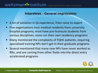 Interviews : General Impressions
 A lot of variation in QI experience, from none to expert
 Five organizations host medical residents from university
hospital programs; most have pre-licensure students from
various disciplines; none run their own residency programs
 Many mentioned the complexity of FQHC patients, requiring
specialized training NPs don’t get in their graduate programs
 Several mentioned that many new NPs have never worked as
RNs, and are coming from other fields into the direct entry
accelerated programs
 