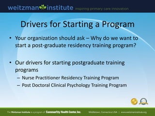 Drivers for Starting a Program
• Your organization should ask – Why do we want to
start a post-graduate residency training program?
• Our drivers for starting postgraduate training
programs
– Nurse Practitioner Residency Training Program
– Post Doctoral Clinical Psychology Training Program
 