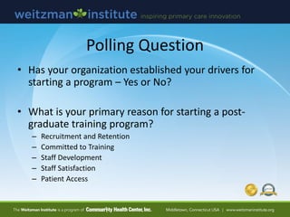 Polling Question
• Has your organization established your drivers for
starting a program – Yes or No?
• What is your primary reason for starting a post-
graduate training program?
– Recruitment and Retention
– Committed to Training
– Staff Development
– Staff Satisfaction
– Patient Access
 