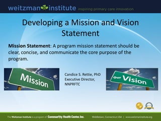 Developing a Mission and Vision
Statement
Mission Statement: A program mission statement should be
clear, concise, and communicate the core purpose of the
program.
Candice S. Rettie, PhD
Executive Director,
NNPRFTC
 