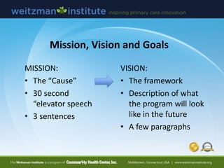 Mission, Vision and Goals
MISSION:
• The “Cause”
• 30 second
“elevator speech
• 3 sentences
VISION:
• The framework
• Description of what
the program will look
like in the future
• A few paragraphs
 