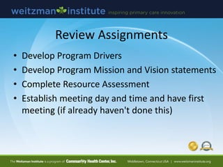 Review Assignments
• Develop Program Drivers
• Develop Program Mission and Vision statements
• Complete Resource Assessment
• Establish meeting day and time and have first
meeting (if already haven't done this)
 