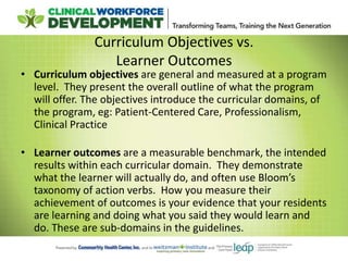 Curriculum Objectives vs.
Learner Outcomes
• Curriculum objectives are general and measured at a program
level. They present the overall outline of what the program
will offer. The objectives introduce the curricular domains, of
the program, eg: Patient-Centered Care, Professionalism,
Clinical Practice
• Learner outcomes are a measurable benchmark, the intended
results within each curricular domain. They demonstrate
what the learner will actually do, and often use Bloom’s
taxonomy of action verbs. How you measure their
achievement of outcomes is your evidence that your residents
are learning and doing what you said they would learn and
do. These are sub-domains in the guidelines.
 