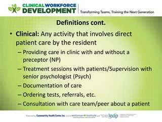 Definitions cont.
• Clinical: Any activity that involves direct
patient care by the resident
– Providing care in clinic with and without a
preceptor (NP)
– Treatment sessions with patients/Supervision with
senior psychologist (Psych)
– Documentation of care
– Ordering tests, referrals, etc.
– Consultation with care team/peer about a patient
 