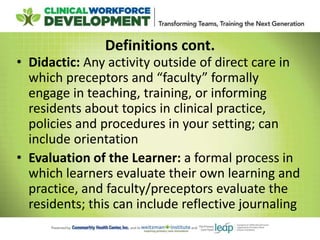 Definitions cont.
• Didactic: Any activity outside of direct care in
which preceptors and “faculty” formally
engage in teaching, training, or informing
residents about topics in clinical practice,
policies and procedures in your setting; can
include orientation
• Evaluation of the Learner: a formal process in
which learners evaluate their own learning and
practice, and faculty/preceptors evaluate the
residents; this can include reflective journaling
 