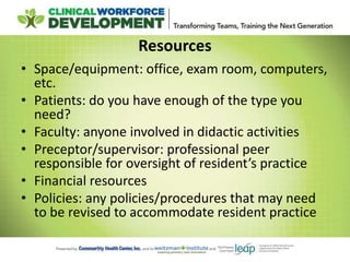 Resources
• Space/equipment: office, exam room, computers,
etc.
• Patients: do you have enough of the type you
need?
• Faculty: anyone involved in didactic activities
• Preceptor/supervisor: professional peer
responsible for oversight of resident’s practice
• Financial resources
• Policies: any policies/procedures that may need
to be revised to accommodate resident practice
 