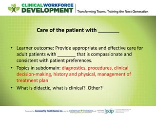Care of the patient with _______
• Learner outcome: Provide appropriate and effective care for
adult patients with _______ that is compassionate and
consistent with patient preferences.
• Topics in subdomain: diagnostics, procedures, clinical
decision-making, history and physical, management of
treatment plan
• What is didactic, what is clinical? Other?
 