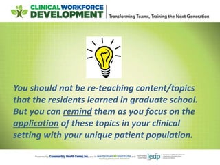 You should not be re-teaching content/topics
that the residents learned in graduate school.
But you can remind them as you focus on the
application of these topics in your clinical
setting with your unique patient population.
 