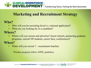 Marketing and Recruitment Strategy
Who?
• Who will you be recruiting (local vs. national applicants)?
• What are you looking for in a candidate?
Where?
• Where will you recruit and advertise? (local schools, partnering graduate
programs, current NP students, career fairs, conferences)?
When?
• When will you recruit ? – recruitment timeline
*Postdoc programs follow APPIC guidelines
 