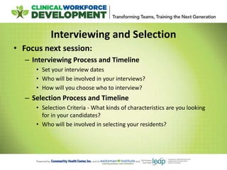 Interviewing and Selection
• Focus next session:
– Interviewing Process and Timeline
• Set your interview dates
• Who will be involved in your interviews?
• How will you choose who to interview?
– Selection Process and Timeline
• Selection Criteria - What kinds of characteristics are you looking
for in your candidates?
• Who will be involved in selecting your residents?
 