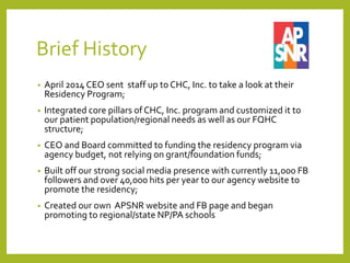 Brief History
• April 2014 CEO sent staff up to CHC, Inc. to take a look at their
Residency Program;
• Integrated core pillars of CHC, Inc. program and customized it to
our patient population/regional needs as well as our FQHC
structure;
• CEO and Board committed to funding the residency program via
agency budget, not relying on grant/foundation funds;
• Built off our strong social media presence with currently 11,000 FB
followers and over 40,000 hits per year to our agency website to
promote the residency;
• Created our own APSNR website and FB page and began
promoting to regional/state NP/PA schools
 