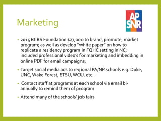 Marketing
• 2015 BCBS Foundation $27,000 to brand, promote, market
program; as well as develop “white paper” on how to
replicate a residency program in FQHC setting in NC;
included professional video’s for marketing and imbedding in
online PDF for email campaigns;
• Target social media ads to regional PA/NP schools e.g. Duke,
UNC, Wake Forest, ETSU,WCU, etc.
• Contact staff at programs at each school via email bi-
annually to remind them of program
• Attend many of the schools’ job fairs
 