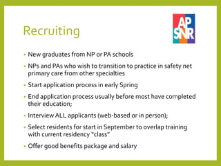 Recruiting
• New graduates from NP or PA schools
• NPs and PAs who wish to transition to practice in safety net
primary care from other specialties
• Start application process in early Spring
• End application process usually before most have completed
their education;
• Interview ALL applicants (web-based or in person);
• Select residents for start in September to overlap training
with current residency “class”
• Offer good benefits package and salary
 