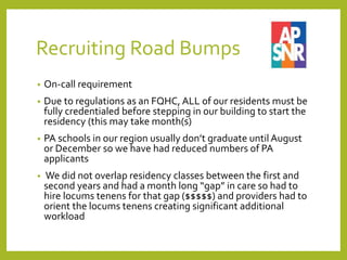 Recruiting Road Bumps
• On-call requirement
• Due to regulations as an FQHC, ALL of our residents must be
fully credentialed before stepping in our building to start the
residency (this may take month(s)
• PA schools in our region usually don’t graduate until August
or December so we have had reduced numbers of PA
applicants
• We did not overlap residency classes between the first and
second years and had a month long “gap” in care so had to
hire locums tenens for that gap ($$$$$) and providers had to
orient the locums tenens creating significant additional
workload
 
