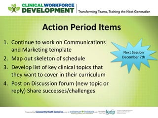 Action Period Items
1. Continue to work on Communications
and Marketing template
2. Map out skeleton of schedule
3. Develop list of key clinical topics that
they want to cover in their curriculum
4. Post on Discussion forum (new topic or
reply) Share successes/challenges
Next Session
December 7th
 