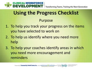 Using the Progress Checklist
Purpose
1. To help you track your progress on the items
you have selected to work on
2. To help us identify where you need more
help
3. To help your coaches identify areas in which
you need more encouragement and
reminders
 