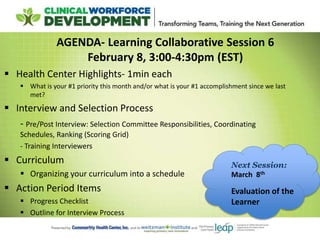 AGENDA- Learning Collaborative Session 6
February 8, 3:00-4:30pm (EST)
 Health Center Highlights- 1min each
 What is your #1 priority this month and/or what is your #1 accomplishment since we last
met?
 Interview and Selection Process
- Pre/Post Interview: Selection Committee Responsibilities, Coordinating
Schedules, Ranking (Scoring Grid)
- Training Interviewers
 Curriculum
 Organizing your curriculum into a schedule
 Action Period Items
 Progress Checklist
 Outline for Interview Process
Next Session:
March 8th
Evaluation of the
Learner
 