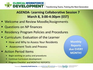 AGENDA- Learning Collaborative Session 7
March 8, 3:00-4:30pm (EST)
 Welcome and Review Moodle/Assignments
 Questions on NP finances
 Residency Program Policies and Procedures
 Curriculum: Evaluation of the Learner
 How and Why to Assess Your Residents
 Assessment Tools and Process
 Action Period Items
 Begin working on policy and procedures
 Continue Curriculum development
 Progress Checklist and MONTHLY REPORTS!
Monthly
Reports
due EVERY
MONTH!
 