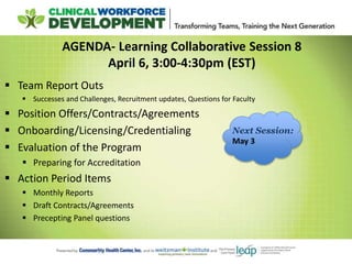 AGENDA- Learning Collaborative Session 8
April 6, 3:00-4:30pm (EST)
 Team Report Outs
 Successes and Challenges, Recruitment updates, Questions for Faculty
 Position Offers/Contracts/Agreements
 Onboarding/Licensing/Credentialing
 Evaluation of the Program
 Preparing for Accreditation
 Action Period Items
 Monthly Reports
 Draft Contracts/Agreements
 Precepting Panel questions
Next Session:
May 3
 