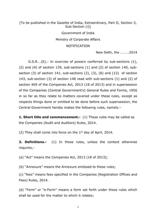 1
[To be published in the Gazette of India, Extraordinary, Part II, Section 3,
Sub-Section (i)]
Government of India
Ministry of Corporate Affairs
NOTIFICATION
New Delhi, the ……….2014
G.S.R….(E).- In exercise of powers conferred by sub-sections (1),
(2) and (4) of section 139, sub-sections (1) and (2) of section 140, sub-
section (3) of section 141, sub-sections (2), (3), (8) and (12) of section
143, sub-section (3) of section 148 read with sub-sections (1) and (2) of
section 469 of the Companies Act, 2013 (18 of 2013) and in supersession
of the Companies (Central Government’s) General Rules and Forms, 1956
in so far as they relate to matters covered under these rules, except as
respects things done or omitted to be done before such supersession, the
Central Government hereby makes the following rules, namely:-
1. Short title and commencement.- (1) These rules may be called as
the Companies (Audit and Auditors) Rules, 2014.
(2) They shall come into force on the 1st day of April, 2014.
2. Definitions.- (1) In these rules, unless the context otherwise
requires,-
(a) “Act” means the Companies Act, 2013 (18 of 2013);
(b) “Annexure” means the Annexure enclosed to these rules;
(c) “fees” means fees specified in the Companies (Registration Offices and
Fees) Rules, 2014.
(d) “Form” or “e-Form” means a form set forth under these rules which
shall be used for the matter to which it relates;
 