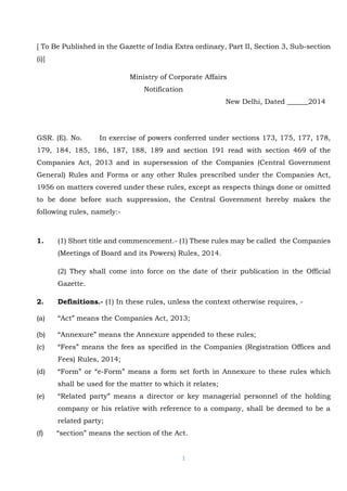1
[ To Be Published in the Gazette of India Extra ordinary, Part II, Section 3, Sub-section
(i)]
Ministry of Corporate Affairs
Notification
New Delhi, Dated ______2014
GSR. (E). No. In exercise of powers conferred under sections 173, 175, 177, 178,
179, 184, 185, 186, 187, 188, 189 and section 191 read with section 469 of the
Companies Act, 2013 and in supersession of the Companies (Central Government
General) Rules and Forms or any other Rules prescribed under the Companies Act,
1956 on matters covered under these rules, except as respects things done or omitted
to be done before such suppression, the Central Government hereby makes the
following rules, namely:-
1. (1) Short title and commencement.- (1) These rules may be called the Companies
(Meetings of Board and its Powers) Rules, 2014.
(2) They shall come into force on the date of their publication in the Official
Gazette.
2. Definitions.- (1) In these rules, unless the context otherwise requires, -
(a) “Act” means the Companies Act, 2013;
(b) “Annexure” means the Annexure appended to these rules;
(c) “Fees” means the fees as specified in the Companies (Registration Offices and
Fees) Rules, 2014;
(d) “Form” or “e-Form” means a form set forth in Annexure to these rules which
shall be used for the matter to which it relates;
(e) “Related party” means a director or key managerial personnel of the holding
company or his relative with reference to a company, shall be deemed to be a
related party;
(f) “section” means the section of the Act.
 