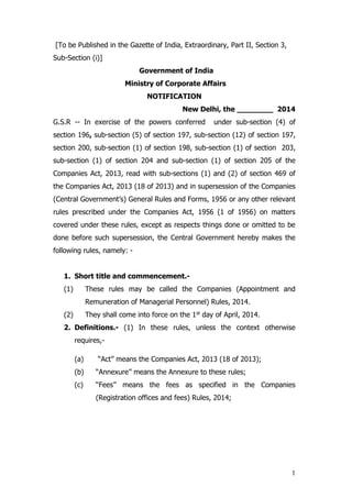 1
[To be Published in the Gazette of India, Extraordinary, Part II, Section 3,
Sub-Section (i)]
Government of India
Ministry of Corporate Affairs
NOTIFICATION
New Delhi, the ________ 2014
G.S.R -- In exercise of the powers conferred under sub-section (4) of
section 196, sub-section (5) of section 197, sub-section (12) of section 197,
section 200, sub-section (1) of section 198, sub-section (1) of section 203,
sub-section (1) of section 204 and sub-section (1) of section 205 of the
Companies Act, 2013, read with sub-sections (1) and (2) of section 469 of
the Companies Act, 2013 (18 of 2013) and in supersession of the Companies
(Central Government’s) General Rules and Forms, 1956 or any other relevant
rules prescribed under the Companies Act, 1956 (1 of 1956) on matters
covered under these rules, except as respects things done or omitted to be
done before such supersession, the Central Government hereby makes the
following rules, namely: -
1. Short title and commencement.-
(1) These rules may be called the Companies (Appointment and
Remuneration of Managerial Personnel) Rules, 2014.
(2) They shall come into force on the 1st day of April, 2014.
2. Definitions.- (1) In these rules, unless the context otherwise
requires,-
(a) ‘‘Act’’ means the Companies Act, 2013 (18 of 2013);
(b) ‘‘Annexure’’ means the Annexure to these rules;
(c) ‘‘Fees’’ means the fees as specified in the Companies
(Registration offices and fees) Rules, 2014;
 