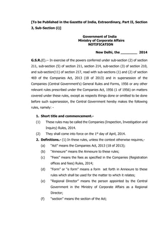 [To be Published in the Gazette of India, Extraordinary, Part II, Section
3, Sub-Section (i)]
Government of India
Ministry of Corporate Affairs
NOTIFICATION
New Delhi, the ________ 2014
G.S.R.(E).-- In exercise of the powers conferred under sub-section (2) of section
211, sub-section (5) of section 211, section 214, sub-section (3) of section 210,
and sub-section(11) of section 217, read with sub-sections (1) and (2) of section
469 of the Companies Act, 2013 (18 of 2013) and in supersession of the
Companies (Central Government’s) General Rules and Forms, 1956 or any other
relevant rules prescribed under the Companies Act, 1956 (1 of 1956) on matters
covered under these rules, except as respects things done or omitted to be done
before such supersession, the Central Government hereby makes the following
rules, namely: -
1. Short title and commencement.-
(1) These rules may be called the Companies (Inspection, Investigation and
Inquiry) Rules, 2014.
(2) They shall come into force on the 1st day of April, 2014.
2. Definitions.- (1) In these rules, unless the context otherwise requires,-
(a) ‘‘Act’’ means the Companies Act, 2013 (18 of 2013);
(b) ‘‘Annexure’’ means the Annexure to these rules;
(c) ‘‘Fees’’ means the fees as specified in the Companies (Registration
offices and fees) Rules, 2014;
(d) “Form’’ or “e form” means a form set forth in Annexure to these
rules which shall be used for the matter to which it relates;
(e) ‘‘Regional Director’’ means the person appointed by the Central
Government in the Ministry of Corporate Affairs as a Regional
Director;
(f) ‘‘section’’ means the section of the Act;
 