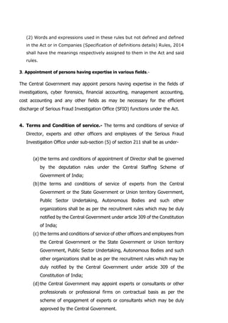 (2) Words and expressions used in these rules but not defined and defined
in the Act or in Companies (Specification of definitions details) Rules, 2014
shall have the meanings respectively assigned to them in the Act and said
rules.
3. Appointment of persons having expertise in various fields.-
The Central Government may appoint persons having expertise in the fields of
investigations, cyber forensics, financial accounting, management accounting,
cost accounting and any other fields as may be necessary for the efficient
discharge of Serious Fraud Investigation Office (SFIO) functions under the Act.
4. Terms and Condition of service.- The terms and conditions of service of
Director, experts and other officers and employees of the Serious Fraud
Investigation Office under sub-section (5) of section 211 shall be as under-
(a) the terms and conditions of appointment of Director shall be governed
by the deputation rules under the Central Staffing Scheme of
Government of India;
(b) the terms and conditions of service of experts from the Central
Government or the State Government or Union territory Government,
Public Sector Undertaking, Autonomous Bodies and such other
organizations shall be as per the recruitment rules which may be duly
notified by the Central Government under article 309 of the Constitution
of India;
(c) the terms and conditions of service of other officers and employees from
the Central Government or the State Government or Union territory
Government, Public Sector Undertaking, Autonomous Bodies and such
other organizations shall be as per the recruitment rules which may be
duly notified by the Central Government under article 309 of the
Constitution of India;
(d) the Central Government may appoint experts or consultants or other
professionals or professional firms on contractual basis as per the
scheme of engagement of experts or consultants which may be duly
approved by the Central Government.
 